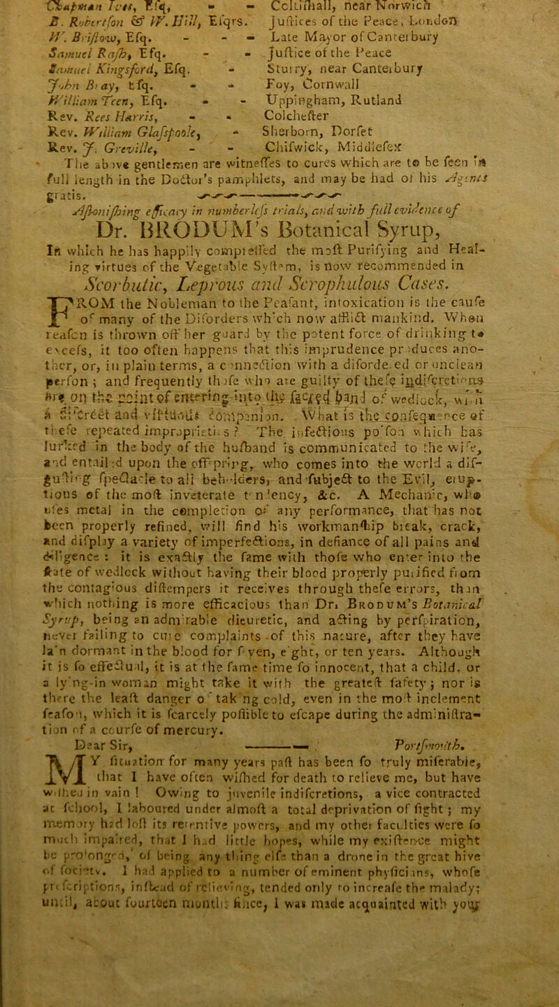 Chapman IvU, E!q, B. Robertfon & IV. IJilI, M . Bri/lozo, Efq. Samuel Rafb, Efq. Samuel Kings ford, Efq. 'John B>ay, tfq. William Teen, Efq. Rev. Rees Harris, Rev. William GlafspooJe, Rev. y. Grevi/Ie, The abtve gentlemen full length in the Doitor - - Cclti/hall, near Norwich Eiqrs. julrices of the Peace, London - Late Mayor of Cantei bury - Juftice of the Peace - Sturry, near Canterbury - Foy, Cornwall » - Uppingham, Rutland - Colchefter - Sherborn, Dorfet - Chifwick, Middiefetf are witneffes to cures which are to be feen’in ’s pamphlets, and may be had of his Hi-.nts gratis. ylfianifiling efficacy in mnnberUJs trials, and with full evidence of Dr. BRODUM’s Botanical Syrup, In which he has happily counpieffed the moft Purifying and Heal- ing virtues of the Vegetable Syff^m, is now recommended in Scorbutic, Leprous ami Scrophidous Cases. FROM the Nobleman to the Peafant, intoxication is the ciufe oc many of the Diforders wh'ch now affli£l mankind. When reafen is thrown off her guard by the potent force of drinking t* eveefs, it too often happens that this imprudence pr-duces ano- ther, or, in plain terms, a c -nneUion with a diforde.ed or unclean perfon ; and frequently thffe win ate guilty of thefp i^di'crcth-as m.on Ifce point of emmflg into the jpanJ 0f wedlock, win a 5irCreet and vffhiniU fbnipannn. What is the co:jfeq»er-ce af ti efe repeated impropricti.s ? The infectious po'foa which has lurked in the body of the hufband is communicated to the wiV, and entailed upon the offspring, who comes into the world a dif- guTirg fpedacle to ali bcn-leers, and fubjeft to the Evil, emo- tions of the mod inveterate tn'ency, &c. A Mechanic, wh® ufes metal in the completion of any performance, that has not keen properly refined, will find his wotkman'Lip bieak, crack, and difpby a variety of imperfections, in defiance of all pains and diligence : it is exaftly the fame with thofe who en*er into the frite of wedlock without having their blocd properly puiificd fiom the contag’Ous diftempers it receives through thefe errors, thru which nothing is more efficacious than Dn Bicodum’s Botanical Syrup, being an adm table dieuretic, and affing by perfpiration, nevci failing to cine complaints of this nature, after they have Ja'n dormant in the blood for f yen, e ght, or ten years. Although it is fo effectual, it is at the fame time fo innocent, that a child, or a ly'ng-in woman might take it with the greatefi fafety j nor is there the leatt danger o tak'ng cold, even in the mof inclement feafo-i, which it is fcarcely pofiibleto efcape during the adm'niflra- tiun of a ceurfe of mercury. Dear Sir, — Por/fmoutb• MY lituation for many years part has been fo truly miferabie, that 1 have often wifhed for death to relieve me, but have wrlheu in vain ! Owing to juvenile indiferetions, a vice contracted ac fchool, I laboured under almoft a total deprivation of fight ; my memory hrd loll its retentive powers, and my other faculties were fo much impaired, that I had little hopes, while my exifter.-ce might be i.-ro'ongfd, ol being any thing elf: than a drone in the great hive of focietv. 1 had applied to a number of eminent phyficiins, whofe pi t feriptions, inftead of rclieving, tended only ro increafe the malady; until, about fourteen month: fiucc, 1 was made acquainted with yotyr