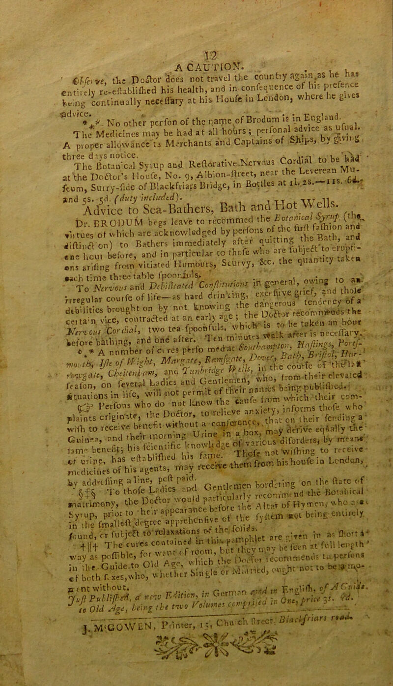 . p A CAUTION. . ' €Merve tin Dodlor does not travel the country again,as he ns entirely roeflabiifhed his health, and in-confluence of l'15 Prefr;C£ Ling continually neceffary at his Houfe in London, where he gives No other perfon of the name of Brodum is The Medicines may be had at all hohrs ; perfonal ai vie ’ A proper allowance U Merchants and Captains of Ships, by gwi, g tH^e KSsyiup and Relative Nerves Cordialtobe^d at the Dodtor’s Houfe, No. 9, A ib.on-lheet, ne l 1 e __JIS .g^.. feum, Suiry-fide of Blackfriars Bridge, in Bottles at il. • *”d S&er^ers, Bath and Hot Wells Dr BRODUM begs leave to reebmmed the Lotaima y fU- ,i,”oo, ot which >,» acknowledged by |jerfons diftindV'on) to Bathers immediately after quitting . ’ ■ ;.eS before, and in particular to thole who are ens arifing front vitiated Humours, Scuivy, Sec. t 1 H •arb time three table fpoonfuls. . . To Ncriovs aiftl DetiUtaud Con/Viuricms. in general, owing to a»; me®Lar coilrfc of life—as hard drinking, excr fir ye ^rief, and thole debilities bto„El,. no b, on, knowing 1 certain vice, contradted at an earl) > taken an hour out Cordial, two trrfpponfula vAmh begtat ^ before bathing,, and one after. Soxtl'r.vtptov, Nq/lmgs, Vortf- *.* A nnmber ol c. res perfo medat SoutLnmp J | ■ rinvg&c, CifWw, be Trimlcnieri v. Ire, from .their debated feafon, on fever*! Ladies and Gentlqm , ‘ b,Vtfg-piiMifl>ed.i ^nations in life, will not permit L^LufeTmm Sich Hheir cam- (£=• I’etfoo, who do no, Uo« the '”ms tl„,fe plaints criginhte, Tne Doftor, that oil their fending a with to receive benefit without a c^/eren^,. Aally tfrC- Guinea, and their morning Urine‘j.1 ,r?lOUS difordetSj by frteinr; lam; benefit; jCj Thofe not wilhing to receive receive them from his houfe in Leaden, matrimony, the Dcdto. wou , ^ Df Hvrr.cn, who =;«<■ Syrup, prior to‘heir appearance!- (Vlum W being entirely, in the frnalleftCdetree apprehenlive el the ly found, cr fubjefl to relaxations Wen Vn a? + ||+ The cures cootain.d m tu'vja^h^^ Jt m lepfth > way as poffible, fWfoi 'recommends to perlons L“ hLt'o? whettr Single dr rvLuricd, ought not to be*,*, »<nt without. . _ ,rj EngVifh, ofJfClrd^t. WH* *&’ C. j — —— . ' ZZ~Z 7>TT rh Greet. Blactfritrs i M‘COW£N, Printer, 15, Chu cn urt j mm