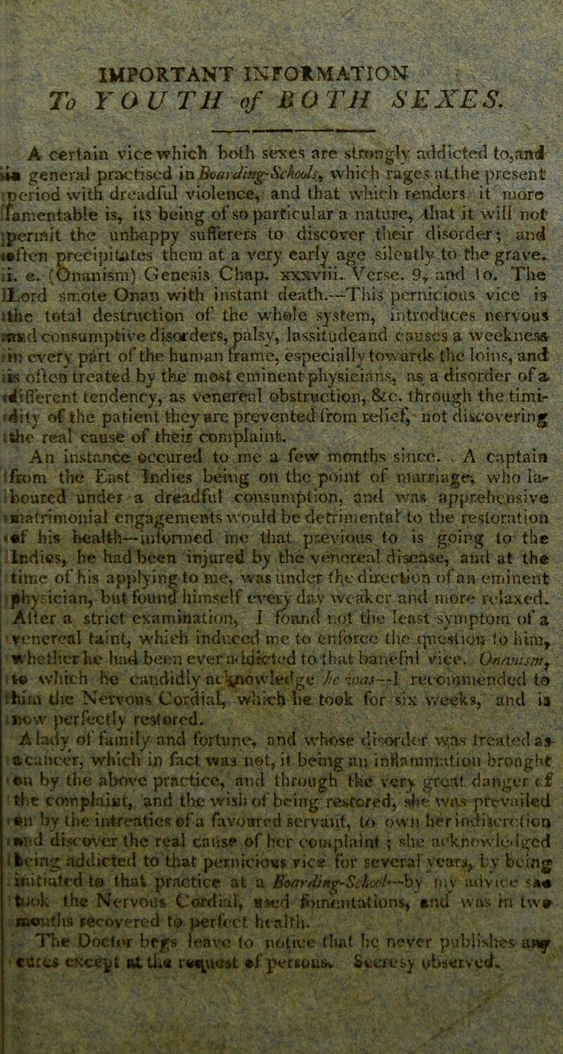 IMPORTANT INFORMATION To YOU TH of M O TH SEXES. A certain vice which both sexes are strongly addicted to,and >Ui general practised inBoarding-Schools^ which rages atthe present oeriod with dreadful violence, and that which renders it more lamentable is, its being of so particular a nature, that it will not .permit the unhappy sufferers to discover their disorder; and taften precipitates them at a very early age silently to the grave. ,i. e. (Onanism) Genesis Chap, xxxviii. Verse. 9, and lo. The ILord smote Onan with instant death.—This pernicious vice is tthe total destruction of the whole system, introduces nervous rn-fcd consumptive disorders, palsy, lassitudeand causes a weekness in every part of the human frame, especially towards the loins, and its often treated by the most eminent physicians, as, a disorder of a {different tendency, as venereal obstruction, &c. through the timi- dity of the patient they are prevented from relief,' not discovering ;the real cause of their complaint. An instance occured to me a few months since. , A Captain ffrom the East Indies being on the point of marriage; who lar boured under a dreadful consumption, ami was apprehensive ■matrimonial engagements would be detrimental to the restoration <©f his health—intbnned me that previous to is going to the Indies, he had been injured by the venereal disease, and at the time of his applying to me, was under the direction of an eminent physician, but found himself every day weaker and more relaxed. Alter a strict examination, I foam! not tire least symptom of a venereal taint, which induced me to enforce the question fo him, whether he had been ever addicted to that banefnl vice. Onanism, t© which he candidly aciyrowledge be was—I recommended to thilu die Nervous Cordial, which he took for six weeks, and is now perfectly restored. A lady of family and fortune;, and whose disorder was treated as acancer, which in fact was not, it being an inflammation brought ©n by the above practice, and through the very great danger <f? the complaint, and the wish of being restored, she was prevailed •n by the intreaties of a favoured servant, to own her indiscretion mud discover the real cause of her complaint ; she acknowledged keing addicted to that pernicious vies for several years, by be ing initiated to that practice at a Boarding-School—bv mv advice sa« took the Nervous Cordial, used fomentations, and was hi two months recovered to perfect health. The Doctor begs leave to notice that he never publishes any cures e?<ceyt alike rosiest «f persons Stcresy observed.