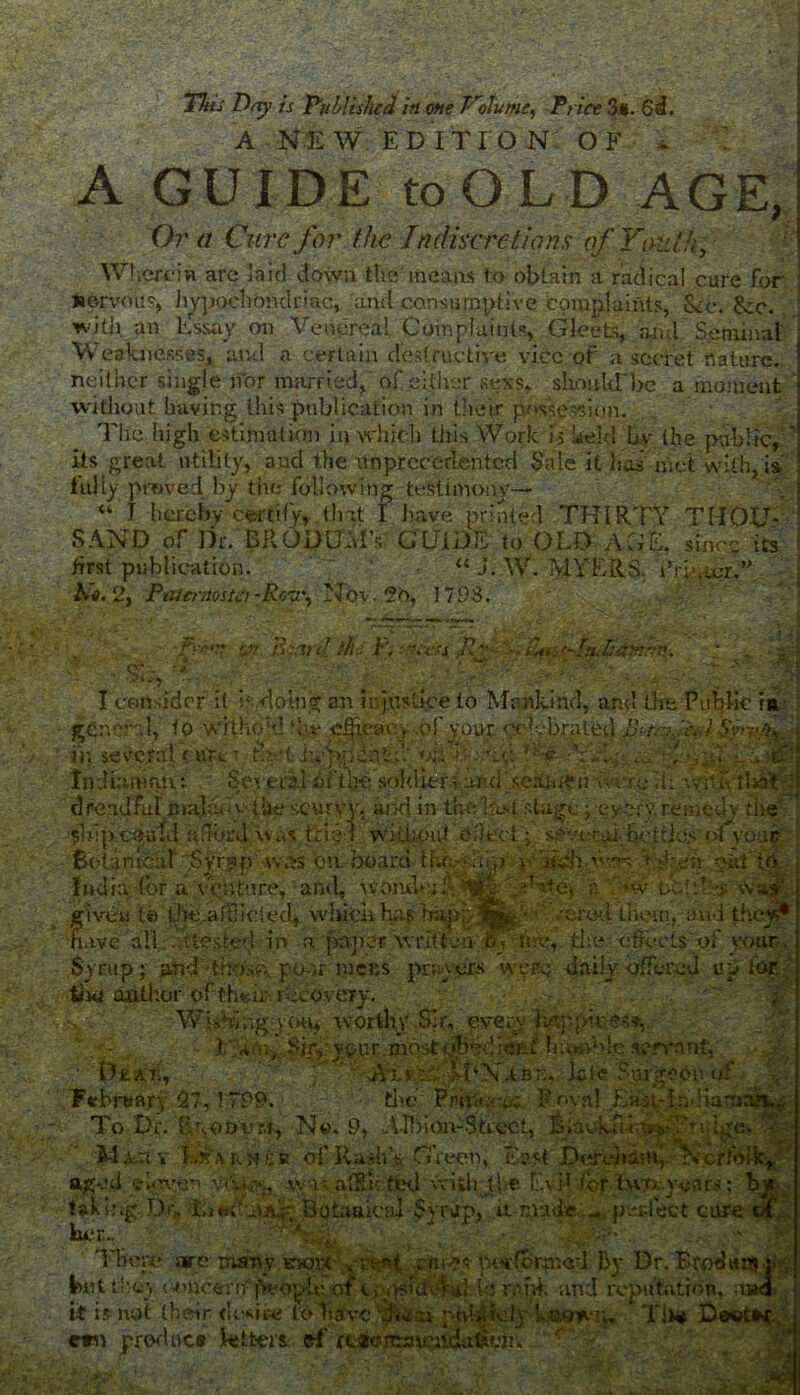 A NEW EDITION OF - A GUIDE to O LD AGE, Or a Cure for the Indiscretions of Youth, WhereiR arc la id down the means to obtain a radical care for Rorvous, hypochondriac, and consumptive complaints, Sec. See. with an Essay on Venereal Complaints, Gleets, and Seminal Weaknesses, and a certain destructive vice of a secret nature., neither single nor married, of either sexs, should'he a moment without having this publication in their possesion. The high estimation in which this Work U held by the public,, its great utility, and the unprecedented Sale it has met with, is iully proved by the following testimony— “ I hereby certify, that I have printed THIRTY THOU- 1AND of Dr. BRODOMV GUIDE to OLD AGE, since its first publication. 'if/ “ J. W. MYERS. C ; .;cr.” hto. 2, Paiermstci -Row^ Nov. 20, 1793. .\%j| H.M ••'*•7 tft. B-WXidi: f\ •V.-O D? S..', t Tcottsidcr if L doing an injustice to Mankind, ar.d the Public in W. - ■- cCner-.l, to WithoM ‘he efficacy of your celebrated Hr. ::. V.-J . ' in several nnai t’v*Uy)$dh*d- oi/titke Vf r., a:.. ' -J • c ... .a ]• *j . . Indinnmn: Several oft Ik: soldierd and seamen . i f> I ■. v / •/ - ‘ '•,■ • . i AJv « V- Tt t 'bCLhyn Sedan teal Syryip wars cm board U India for a veufore, and, woiuh if ... . given to the aRliefed, which has • ;ered them. and I // have all . (tested in a paper'written b f me, the cfleets of y< .Syrup; and -those, ppgr mens prayers were daily off. ‘ ’ tiw author of their- recovery. Wishingy(hi, worth SSi' ?ou< i ,7. ■' 1 f-n'U'i taking Du. her.. TTifeal are lwt they <'4>toc6rrt it is not their cm product tetters t w iill (he Fa »ca| Syrap, it swc ftrJfs- •• .- - c . and i V Dr. & 1 SO,:'