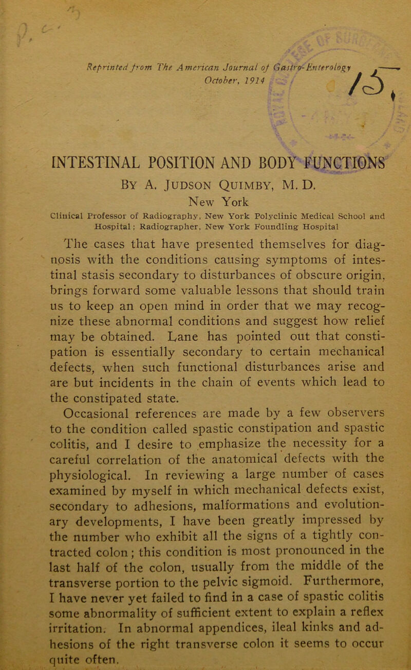 Reprinted from The American Journal of Gastro- Enterology October, 1914 INTESTINAL POSITION AND BODY FUNCTIONS By A. Judson Quimby, M. D. New York Clinical Professor of Radiography, New York Polyclinic Medical School and Hospital; Radiographer, New York Foundling Hospital The cases that have presented themselves for diag- nosis with the conditions causing symptoms of intes- tinal stasis secondary to disturbances of obscure origin., brings forward some valuable lessons that should train us to keep an open mind in order that we may recog- nize these abnormal conditions and suggest how relief may be obtained. Lane has pointed out that consti- pation is essentially secondary to certain mechanical defects, when such functional disturbances arise and are but incidents in the chain of events which lead to the constipated state. Occasional references are made by a few observers to the condition called spastic constipation and spastic colitis, and I desire to emphasize the necessity for a careful correlation of the anatomical defects with the physiological. In reviewing a large number of cases examined by myself in which mechanical defects exist, secondary to adhesions, malformations and evolution- ary developments, I have been greatly impressed by the number who exhibit all the signs of a tightly con- tracted colon; this condition is most pronounced in the last half of the colon, usually from the middle of the transverse portion to the pelvic sigmoid. Furthermore, I have never yet failed to find in a case of spastic colitis some abnormality of sufficient extent to explain a reflex irritation. In abnormal appendices, ileal kinks and ad- hesions of the right transverse colon it seems to occur quite often.