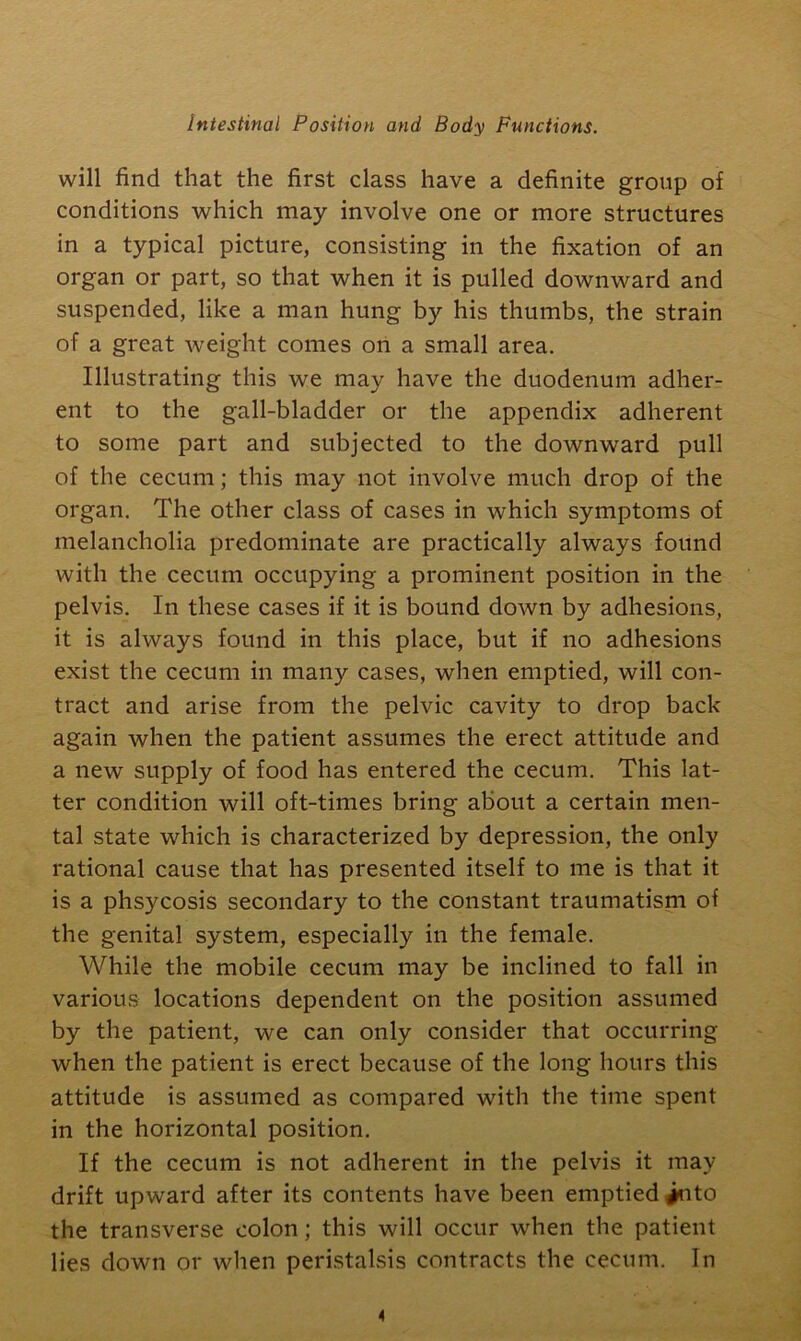 will find that the first class have a definite group of conditions which may involve one or more structures in a typical picture, consisting in the fixation of an organ or part, so that when it is pulled downward and suspended, like a man hung by his thumbs, the strain of a great weight comes on a small area. Illustrating this we may have the duodenum adher- ent to the gall-bladder or the appendix adherent to some part and subjected to the downward pull of the cecum; this may not involve much drop of the organ. The other class of cases in which symptoms of melancholia predominate are practically always found with the cecum occupying a prominent position in the pelvis. In these cases if it is bound down by adhesions, it is always found in this place, but if no adhesions exist the cecum in many cases, when emptied, will con- tract and arise from the pelvic cavity to drop back again when the patient assumes the erect attitude and a new supply of food has entered the cecum. This lat- ter condition will oft-times bring about a certain men- tal state which is characterized by depression, the only rational cause that has presented itself to me is that it is a phsycosis secondary to the constant traumatism of the genital system, especially in the female. While the mobile cecum may be inclined to fall in various locations dependent on the position assumed by the patient, we can only consider that occurring when the patient is erect because of the long hours this attitude is assumed as compared with the time spent in the horizontal position. If the cecum is not adherent in the pelvis it may drift upward after its contents have been emptied into the transverse colon; this will occur when the patient lies down or when peristalsis contracts the cecum. In