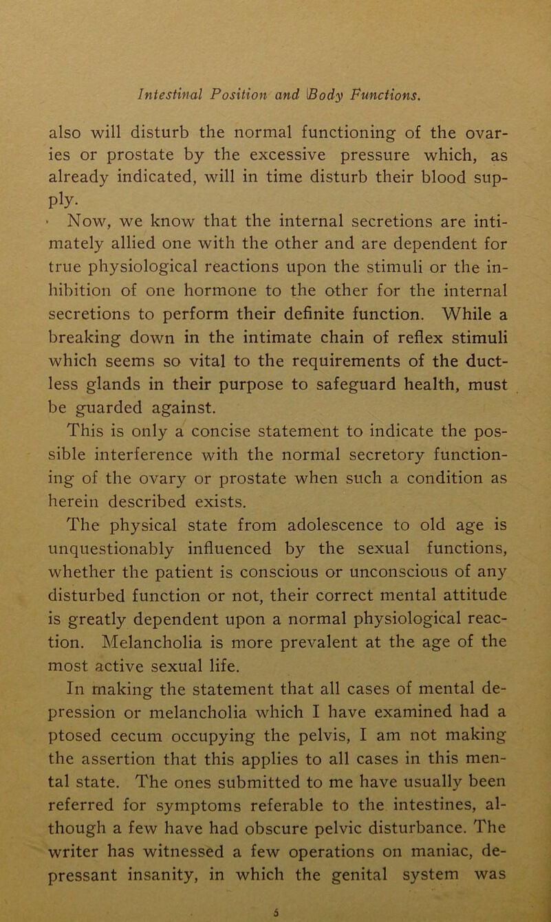 also will disturb the normal functioning of the ovar- ies or prostate by the excessive pressure which, as already indicated, will in time disturb their blood sup- ply. * Now, we know that the internal secretions are inti- mately allied one with the other and are dependent for true physiological reactions upon the stimuli or the in- hibition of one hormone to the other for the internal secretions to perform their definite function. While a breaking down in the intimate chain of reflex stimuli which seems so vital to the requirements of the duct- less glands in their purpose to safeguard health, must be guarded against. This is only a concise statement to indicate the pos- sible interference with the normal secretory function- ing of the ovary or prostate when such a condition as herein described exists. The physical state from adolescence to old age is unquestionably influenced by the sexual functions, whether the patient is conscious or unconscious of any disturbed function or not, their correct mental attitude is greatly dependent upon a normal physiological reac- tion. Melancholia is more prevalent at the age of the most active sexual life. In making the statement that all cases of mental de- pression or melancholia which I have examined had a ptosed cecum occupying the pelvis, I am not making the assertion that this applies to all cases in this men- tal state. The ones submitted to me have usually been referred for symptoms referable to the intestines, al- though a few have had obscure pelvic disturbance. The writer has witnessed a few operations on maniac, de- pressant insanity, in which the genital system was