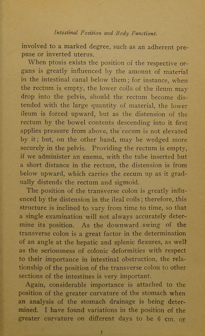 involved to a marked degree, such as an adherent pre- puse or inverted uterus. When ptosis exists the position of the respective or- gans is greatly influenced by the amount of material in the intestinal canal below them; for instance, when the rectum is empty, the lower coils of the ileum may drop into the pelvis, should the rectum become dis- tended with the large quantity of material, the lower ileum is forced upward, but as the distension of the rectum by the bowel contents descending into it first applies pressure from above, the cecum is not elevated by it; but, on the other hand, may be wedged more securely in the pelvis. Providing the rectum is empty, if we administer an enema, with the tube inserted but a short distance in the rectum, the distension is from below upward, which carries the cecum up as it grad- ually distends the rectum and sigmoid. The position of the transverse colon is greatly influ- enced by the distension in the ileal coils; therefore, this structure is inclined to vary from time to time, so that a single examination will not always accurately deter- mine its position. As the downward .swing of the transverse colon is a great factor in the determination of an angle at the hepatic and splenic flexures, as welt as the seriousness of colonic deformities with respect to their importance in intestinal obstruction, the rela- tionship of the position of the transverse colon to other sections of the intestines is very important. Again, considerable importance is attached to the position of the greater curvature of the stomach when an analysis of the stomach drainage is being deter- mined. I have found variations in the position of the greater curvature on different days to be 0 cm. or