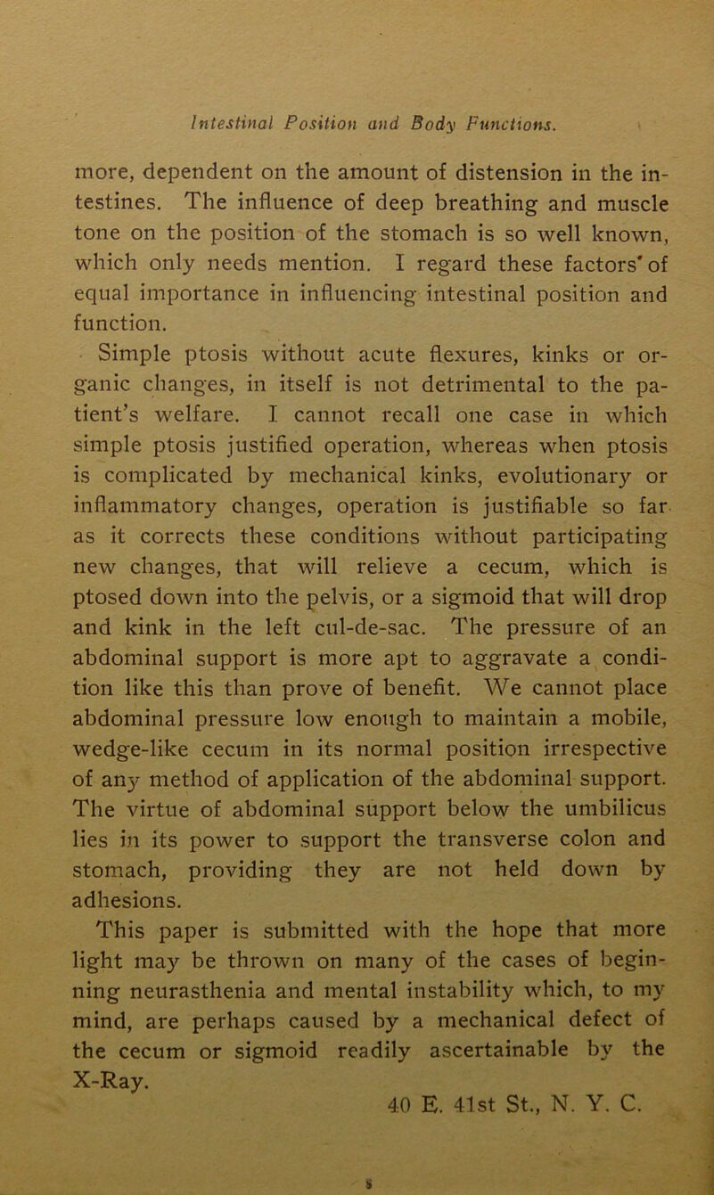 more, dependent on the amount of distension in the in- testines. The influence of deep breathing and muscle tone on the position of the stomach is so well known, which only needs mention. I regard these factors'of equal importance in influencing intestinal position and function. Simple ptosis without acute flexures, kinks or or- ganic changes, in itself is not detrimental to the pa- tient’s welfare. I cannot recall one case in which simple ptosis justified operation, whereas when ptosis is complicated by mechanical kinks, evolutionary or inflammatory changes, operation is justifiable so far as it corrects these conditions without participating new changes, that will relieve a cecum, which is ptosed down into the pelvis, or a sigmoid that will drop and kink in the left cul-de-sac. The pressure of an abdominal support is more apt to aggravate a condi- tion like this than prove of benefit. We cannot place abdominal pressure low enough to maintain a mobile, wedge-like cecum in its normal position irrespective of an}- method of application of the abdominal support. The virtue of abdominal support below the umbilicus lies in its power to support the transverse colon and stomach, providing they are not held down by adhesions. This paper is submitted with the hope that more light may be thrown on many of the cases of begin- ning neurasthenia and mental instability which, to my mind, are perhaps caused by a mechanical defect of the cecum or sigmoid readily ascertainable by the X-Ray. 40 E. 41st St., N. Y. C. s