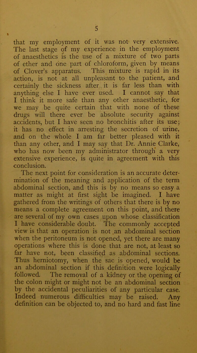 that my employment of it was not very extensive. The last stage of my experience in the employment of anaesthetics is the use of a mixture of two parts of ether and one part of chloroform, given by means of Clover’s apparatus. This mixture is rapid in its action, is not at all unpleasant to the patient, and certainly the sickness after it is far less than with anything else I have ever used. I cannot say that I think it more safe than any other anaesthetic, for we may be quite certain that with none of these drugs will there ever be absolute security against accidents, but I have seen no bronchitis after its use; it has no effect in arresting the secretion of urine, and on the whole I am far better pleased with it than any other, and I may say that Dr. Annie Clarke, who has now been my administrator through a very extensive experience, is quite in agreement with this conclusion. The next point for consideration is an accurate deter- mination of the meaning and application of the term abdominal section, and this is by no means so easy a matter as might at first sight be imagined. I have gathered from the writings of others that there is by no means a complete agreement on this point, and there are several of my own cases upon whose classification I have considerable doubt. The commonly accepted view is that an operation is not an abdominal section when the peritoneum is not opened, yet there are many operations where this is done that are not, at least so far have not, been classified as abdominal sections. Thus herniotomy, when the sac is opened, would be an abdominal section if this definition were logically followed. The removal of a kidney or the opening of the colon might or might not be an abdominal section by the accidental peculiarities of any particular case. Indeed numerous difficulties may be raised. Any definition can be objected to, and no hard and fast line