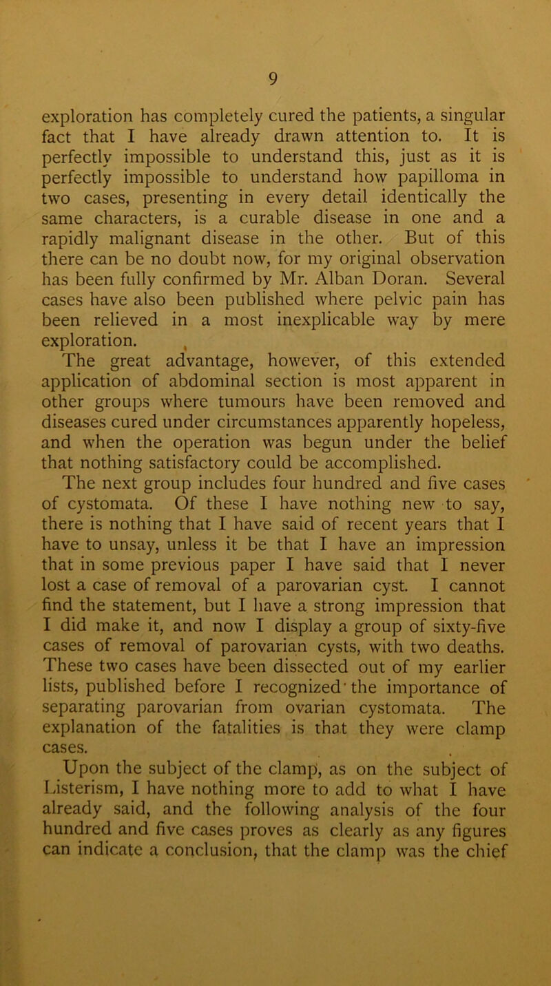 exploration has completely cured the patients, a singular fact that I have already drawn attention to. It is perfectly impossible to understand this, just as it is perfectly impossible to understand how papilloma in two cases, presenting in every detail identically the same characters, is a curable disease in one and a rapidly malignant disease in the other. But of this there can be no doubt now, for my original observation has been fully confirmed by Mr. Alban Doran. Several cases have also been published where pelvic pain has been relieved in a most inexplicable way by mere exploration. The great advantage, however, of this extended application of abdominal section is most apparent in other groups where tumours have been removed and diseases cured under circumstances apparently hopeless, and when the operation was begun under the belief that nothing satisfactory could be accomplished. The next group includes four hundred and five cases of cystomata. Of these I have nothing new to say, there is nothing that I have said of recent years that I have to unsay, unless it be that I have an impression that in some previous paper I have said that I never lost a case of removal of a parovarian cyst. I cannot find the statement, but I have a strong impression that I did make it, and now I display a group of sixty-five cases of removal of parovarian cysts, with two deaths. These two cases have been dissected out of my earlier lists, published before I recognized 'the importance of separating parovarian from ovarian cystomata. The explanation of the fatalities is that they were clamp cases. Upon the subject of the clamp, as on the subject of Listerism, I have nothing more to add to what I have already said, and the following analysis of the four hundred and five cases proves as clearly as any figures can indicate a conclusion, that the clamp was the chief