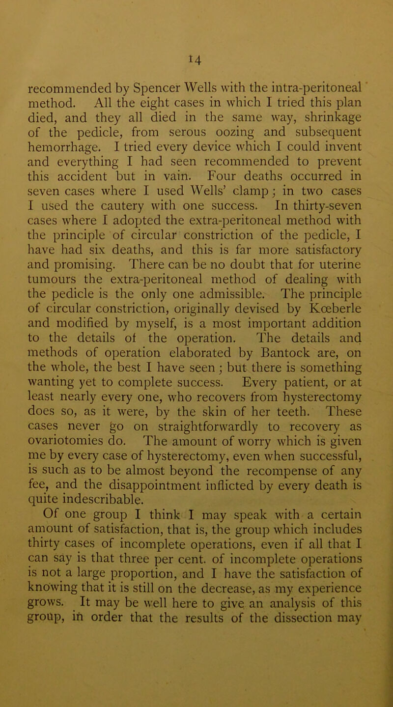 H recommended by Spencer Wells with the intra-peritoneal method. All the eight cases in which I tried this plan died, and they all died in the same way, shrinkage of the pedicle, from serous oozing and subsequent hemorrhage. I tried every device which I could invent and everything I had seen recommended to prevent this accident but in vain. Four deaths occurred in seven cases where I used Wells’ clamp; in two cases I used the cautery with one success. In thirty-seven cases where I adopted the extra-peritoneal method with the principle of circular constriction of the pedicle, I have had six deaths, and this is far more satisfactory and promising. There can be no doubt that for uterine tumours the extra-peritoneal method of dealing with the pedicle is the only one admissible. The principle of circular constriction, originally devised by Koeberle and modified by myself, is a most important addition to the details of the operation. The details and methods of operation elaborated by Bantock are, on the whole, the best I have seen; but there is something wanting yet to complete success. Every patient, or at least nearly every one, who recovers from hysterectomy does so, as it were, by the skin of her teeth. These cases never go on straightforwardly to recovery as ovariotomies do. The amount of worry which is given me by every case of hysterectomy, even when successful, is such as to be almost beyond the recompense of any fee, and the disappointment inflicted by every death is quite indescribable. Of one group I think I may speak with a certain amount of satisfaction, that is, the group which includes thirty cases of incomplete operations, even if all that I can say is that three per cent, of incomplete operations is not a large proportion, and I have the satisfaction of knowing that it is still on the decrease, as my experience grows. It may be well here to give an analysis of this group, in order that the results of the dissection may