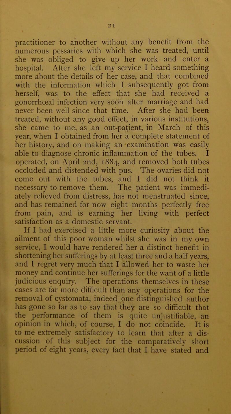 2 I practitioner to another without any benefit from the numerous pessaries with which she was treated, until she was obliged to give up her work and enter a hospital. After she left my service I heard something more about the details of her case, and that combined with the information which I subsequently got from herself, was to the effect that she had received a gonorrhoeal infection very soon after marriage and had never been well since that time. After she had been treated, without any good effect, in various institutions, she came to me, as an out-patient, in March of this year, when I obtained from her a complete statement of her history, and on making an examination was easily able to diagnose chronic inflammation of the tubes. I operated, on April 2nd, 1884, and removed both tubes occluded and distended with pus. The ovaries did not come out with the tubes, and I did not think it necessary to remove them. The patient was immedi- ately relieved from distress, has not menstruated since, and has remained for now eight months perfectly free from pain, and is earning her living with perfect satisfaction as a domestic servant. If I had exercised a little more curiosity about the ailment of this poor woman whilst she was in my own service, I would have rendered her a distinct benefit in shortening her sufferings by at least three and a half years, and l regret very much that I allowed her to waste her money and continue her sufferings for the want of a little judicious enquiry. The operations themselves in these cases are far more difficult than any operations for the removal of cystomata, indeed one distinguished author has gone so far as to say that they are so difficult that the performance of them is quite unjustifiable, an opinion in which, of course, I do not coincide. It is to me extremely satisfactory to learn that after a dis- cussion of this subject for the comparatively short period of eight years, every fact that I have stated and