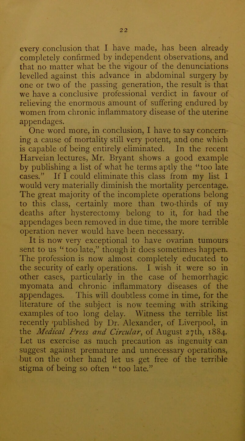 every conclusion that I have made, has been already completely confirmed by independent observations, and that no matter what be the vigour of the denunciations levelled against this advance in abdominal surgery by one or two of the passing generation, the result is that we have a conclusive professional verdict in favour of relieving the enormous amount of suffering endured by women from chronic inflammatory disease of the uterine appendages. One word more, in conclusion, I have to say concern- ing a cause of mortality still very potent, and one which is capable of being entirely eliminated. In the recent Harveian lectures, Mr. Bryant shows a good example by publishing a list of what he terms aptly the “too late cases.” If I could eliminate this class from my list I would very materially diminish the mortality percentage. The great majority of the incomplete operations belong to this class, certainly more than two-thirds of my deaths after hysterectomy belong to it, for had the appendages been removed in due time, the more terrible operation never would have been necessary. It is now very exceptional to have ovarian tumours sent to us “ too late,” though it does sometimes happen. The profession is now almost completely educated to the security of early operations. I wish it were so in other cases, particularly in the case of hemorrhagic myomata and chronic inflammatory diseases of the appendages. This will doubtless come in time, for the literature of the subject is now teeming with striking examples of too long delay. Witness the terrible list recently 'published by Dr. Alexander, of Liverpool, in the Medical Press and Circular, of August 27th, 1884. Let us exercise as much precaution as ingenuity can suggest against premature and unnecessary operations, but on the other hand let us get free of the terrible stigma of being so often “ too late.”