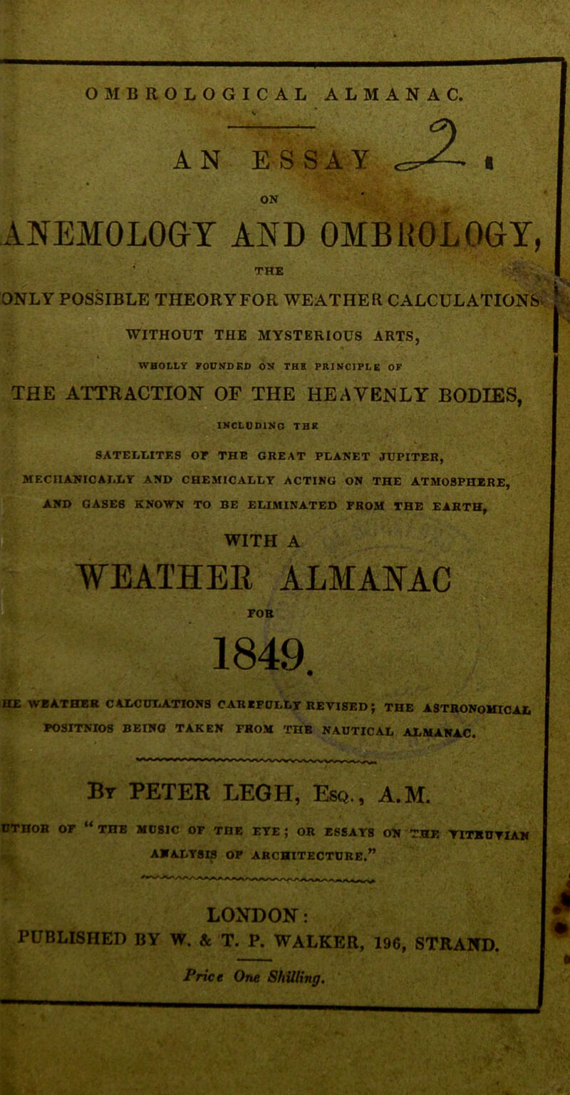 AN ESSAY i ON ANEMOLOGY AND OMBUOLOGY, ; THE ONLY POSSIBLE THEORY FOR WEATHER CALCULATIONS' WITHOUT THE MYSTERIOUS ARTS, WHOLLY FOUNDED ON THE PRINCIPLE OF THE ATTRACTION OF THE HEAVENLY BODIES, INCLUDING THE SATELLITES or THE GREAT PLANET JUPITER, MECHANICALLY AND CHEMICALLY ACTING ON THE ATMOSPHERE, AND GASES KNOWN TO BE ELIMINATED FROM THE EARTH, WITH A WEATHER ALMANAC FOB 1849. HE WEATHER CALCULATIONS CAREFULLY REVISED j THE ASTRONOMICAL I POSITNIOS BEING TAKEN FROM THE NAUTICAL ALMANAC. By PETER LEGH, Esq., A.M. OTHOB OF “ THE MUSIC OP THE EYE ; OR ESSAYS ON THE YITKDYIAN ANALYSIS OP ARCHITECTURE.” LONDON: I PUBLISHED BY W. & T. P. WALKER, 196, STRAND. Price One Shilling.