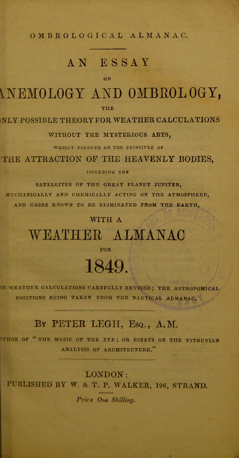 AN ESSAY ON INEMOLOGY AND 0MBR0L0GY, THE 'NLY POSSIBLE THEORY FOR WEATHER CALCULATIONS WITHOUT THE MYSTERIOUS ARTS, WHOLLY FOUNDED ON THE PRINCIPLE OF THE ATTRACTION OF THE HEAVENLY BODIES, INCLUDING THE SATELLITES OF THE GREAT PLANET JUPITER, MECHANICALLY AND CHEMICALLY ACTING ON THE ATMOSPHERE, AND GASES KNOWN TO BE ELIMINATED PROM THE EARTH, WITH A WEATHER ALMANAC FOR 1849. ■F, WEATHER CALCULATIONS CAREFULLY REVISED ; THE ASTRONOMICAL POSITIONS BEING TAKEN PROM THE NAUTICAL ALMANAC. VWWWWVV uV>/'/i/>/>/i/VWVWWWWl/VVi By PETER LEGIT, Esq., A.M. ;rnoR of “the music of the f.ye ; or essays on the vitruvian ANALYSIS OF ARCHITECTURE.” LONDON: PUBLISHED BY W. & T. P. WALKER, 196, STRAND.