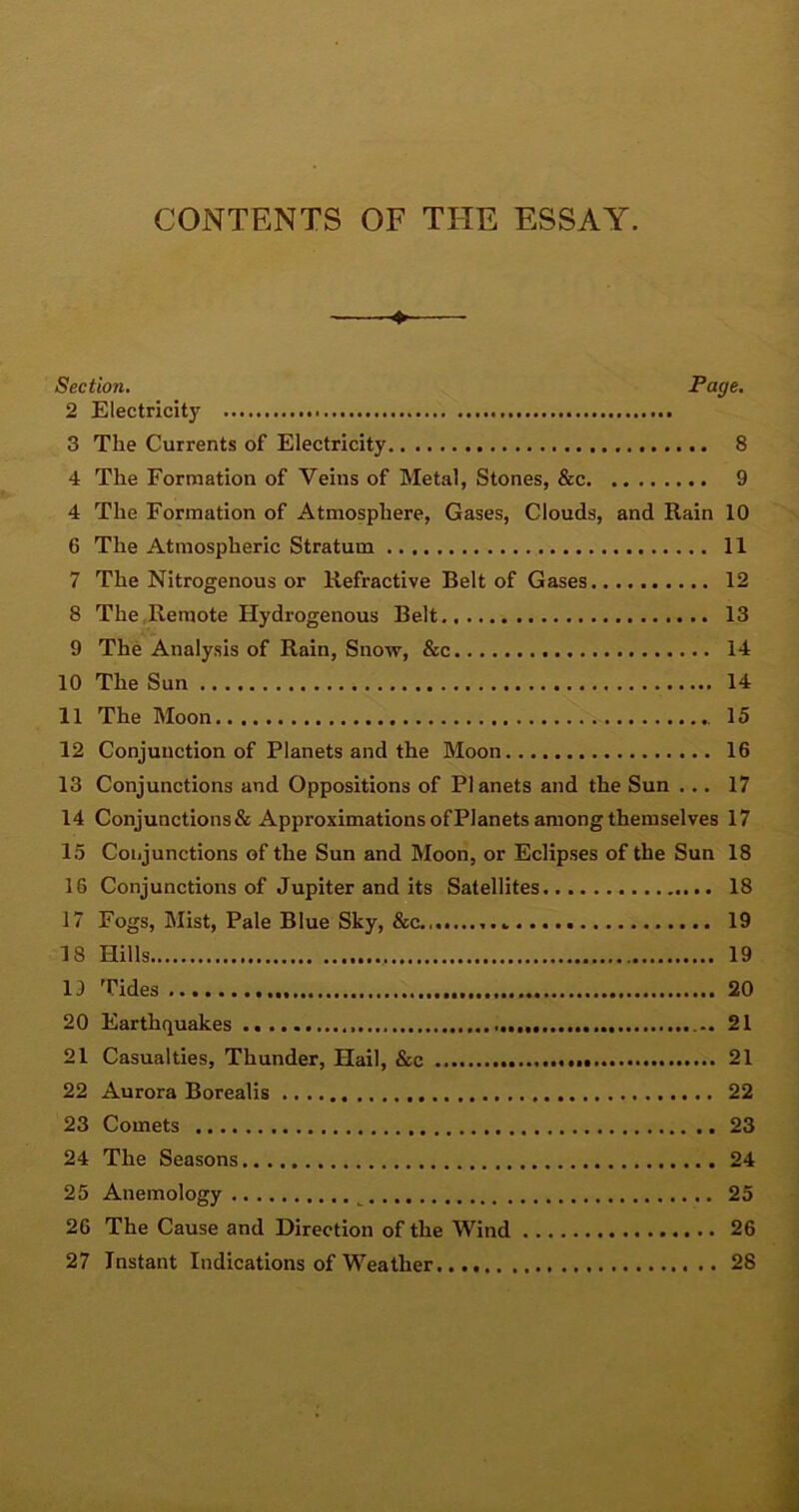 CONTENTS OF THE ESSAY. * Section. Page. 2 Electricity . 3 The Currents of Electricity 8 4 The Formation of Veins of Metal, Stones, &c 9 4 The Formation of Atmosphere, Gases, Clouds, and Rain 10 6 The Atmospheric Stratum 11 7 The Nitrogenous or Refractive Belt of Gases 12 8 The Remote Hydrogenous Belt 13 9 The Analysis of Rain, Snow, &c 14 10 The Sun 14 11 The Moon 15 12 Conjunction of Planets and the Moon 16 13 Conjunctions and Oppositions of Planets and the Sun ... 17 14 Conjunctions & Approximations of Planets among themselves 17 15 Conjunctions of the Sun and Moon, or Eclipses of the Sun 18 16 Conjunctions of Jupiter and its Satellites 18 17 Fogs, Mist, Pale Blue Sky, &c.,.. 19 18 Hills 19 19 Tides 20 20 Earthquakes 21 21 Casualties, Thunder, Hail, &c 21 22 Aurora Borealis 22 23 Comets 23 24 The Seasons 24 25 Anemology 25 26 The Cause and Direction of the Wind 26 27 Instant Indications of Weather 28