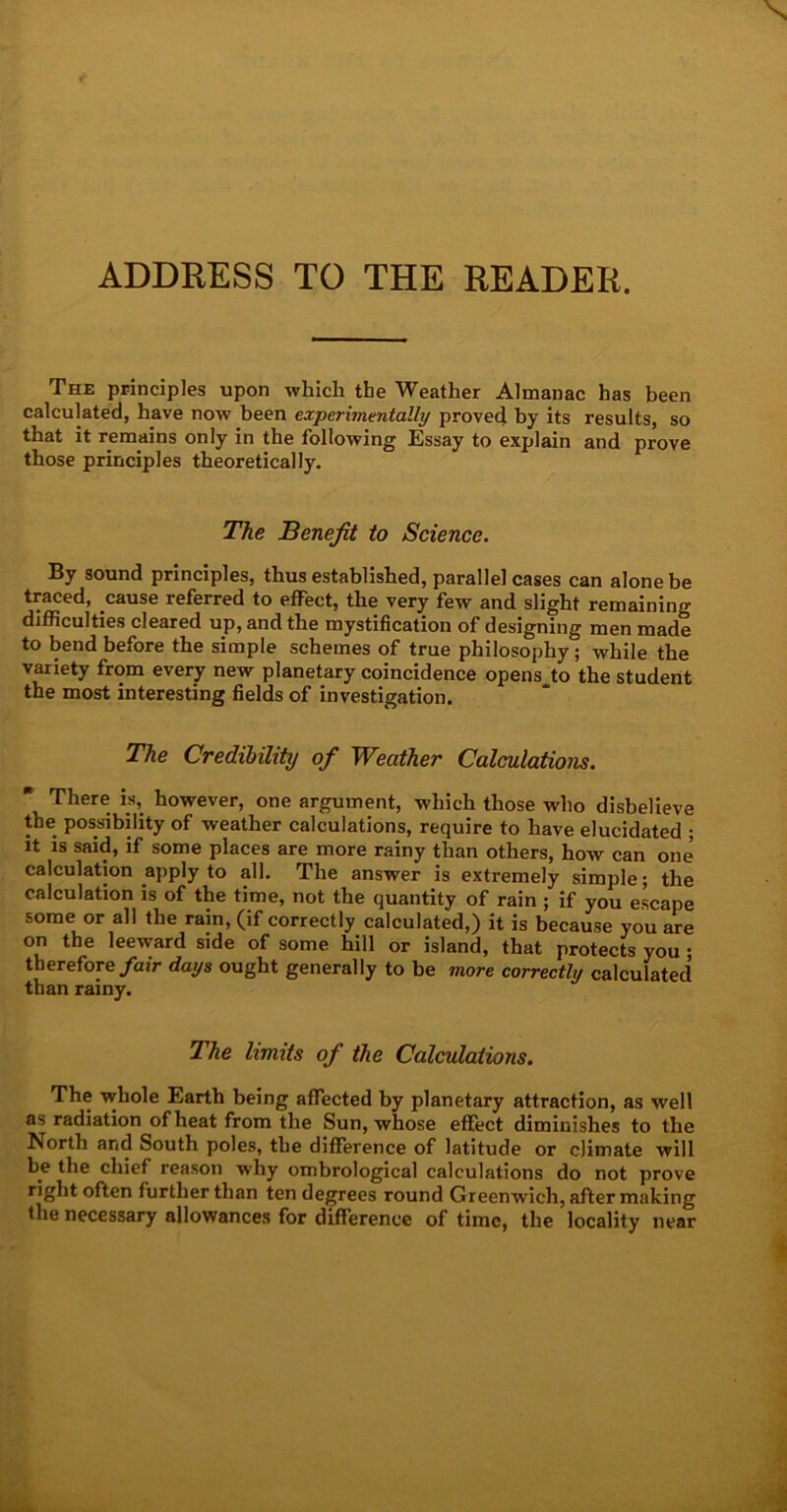 ADDRESS TO THE READER. The principles upon which the Weather Almanac has been calculated, have now been experimentally proved by its results, so that it remains only in the following Essay to explain and prove those principles theoretically. The Benefit to Science. By sound principles, thus established, parallel cases can alone be traced, cause referred to effect, the very few and slight remaining difficulties cleared up, and the mystification of designing men made to bend before the simple schemes of true philosophy ; while the variety from every new planetary coincidence opens to the student the most interesting fields of investigation. The Credibility of Weather Calculations. There is, however, one argument, which those who disbelieve the possibility of weather calculations, require to have elucidated ; it is said, if some places are more rainy than others, how can one calculation apply to all. The answer is extremely simple; the calculation is of the time, not the quantity of rain ; if you escape some or all the rain, (if correctly calculated,) it is because you are on the leeward side of some hill or island, that protects you • therefore fair days ought generally to be more correctly calculated than rainy. The limits of the Calculations. The whole Earth being affected by planetary attraction, as well as radiation of heat from the Sun, whose effect diminishes to the North and South poles, the difference of latitude or climate will be the chief reason why ombrological calculations do not prove right often further than ten degrees round Greenwich, after making the necessary allowances for difference of time, the locality near