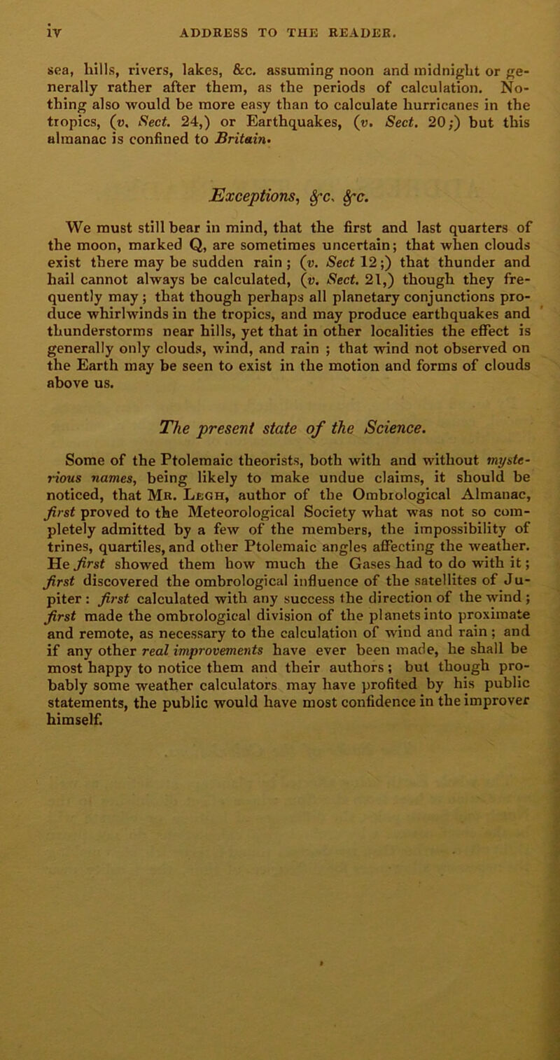 sea, hills, rivers, lakes, &c. assuming noon and midnight or ge- nerally rather after them, as the periods of calculation. No- thing also would be more easy than to calculate hurricanes in the tropics, (v, Sect. 24,) or Earthquakes, (v. Sect. 20;) but this almanac is confined to Britain. Exceptions, Sfc. Sfc. We must still bear in mind, that the first and last quarters of the moon, marked Q, are sometimes uncertain; that when clouds exist there may be sudden rain ; («. Sect 12;) that thunder and hail cannot always be calculated, («. Sect. 21,) though they fre- quently may ; that though perhaps all planetary conjunctions pro- duce whirlwinds in the tropics, and may produce earthquakes and thunderstorms near hills, yet that in other localities the effect is generally only clouds, wind, and rain ; that wind not observed on the Earth may be seen to exist in the motion and forms of clouds above us. The present state of the Science. Some of the Ptolemaic theorists, both with and without myste- rious names, being likely to make undue claims, it should be noticed, that Mr. Lbgh, author of the Ombrological Almanac, first proved to the Meteorological Society what was not so com- pletely admitted by a few of the members, the impossibility of trines, quartiles, and other Ptolemaic angles affecting the weather. He first showed them how much the Gases had to do with it; first discovered the ombrological influence of the satellites of Ju- piter : first calculated with any success the direction of the wind ; first made the ombrological division of the planets into proximate and remote, as necessary to the calculation of wind and rain; and if any other real improvements have ever been made, he shall be most happy to notice them and their authors; but though pro- bably some weather calculators may have profited by his public statements, the public would have most confidence in the improver himself.