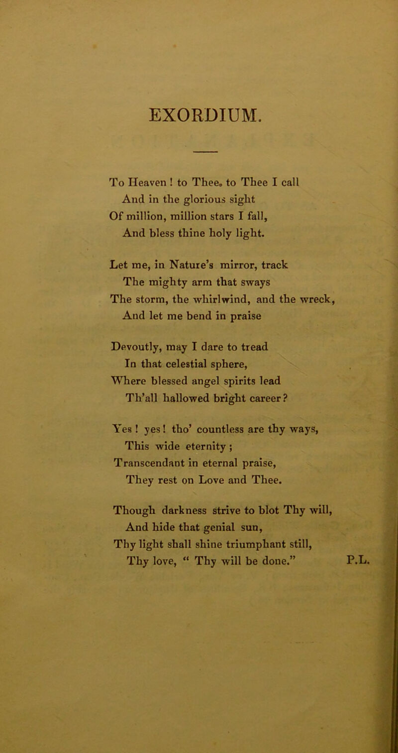 EXORDIUM. To Heaven ! to Thee„ to Thee I call And in the glorious sight Of million, million stars I fall. And bless thine holy light. Let me, in Nature’s mirror, track The mighty arm that sways The storm, the whirlwind, and the wreck, And let me bend in praise Devoutly, may I dare to tread In that celestial sphere, Where blessed angel spirits lead Tli’all hallowed bright career ? Yes ! yes! tho’ countless are thy ways, This wide eternity; Transcendant in eternal praise, They rest on Love and Thee. Though darkness strive to blot Thy will, And hide that genial sun, Thy light shall shine triumphant still, Thy love, “ Thy will be done.” P.L.