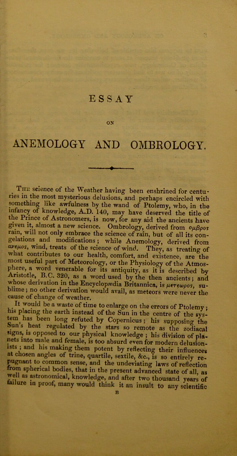 ESSAY ON ANEMOLOGY AND OMBROLOGY. »■ . Tiil science of the f eather having been enshrined for centu- ries in the most mysterious delusions, and perhaps encircled with something like awfulness by the wand of Ptolemy, who, in the infancy of knowledge, A.D. 140, may have deserved the title of the Prince of Astronomers, is now, for any aid the ancients have given it, almost a new science. Ombrology, derived from o/j./3pos rain, will not only embrace the science of rain, but of all its con- gelations and modifications; while Anemology, derived from avisos, wind, treats of the science of wind. They, as treating of what contributes to our health, comfort, and existence, are the most useful part of Meteorology, or the Physiology of the Atmos- phere, a word venerable for its antiquity, as it is described by Aristotle, B.C. 320, as a word used by the then ancients; and whose derivation in the Encyclopedia Britannica, is ^erecoos, su- b ime; no other derivation would avail, as meteors were never the cause of change of weather. It would be a waste of time to enlarge on the errors of Ptolemy • his placing the earth instead of the Sun in the centre of the sys- tem, has been long refuted by Copernicus; his supposing the Sun s heat regulated by the stars so remote as the zodiacal signs, is opposed to our physical knowledge ; his division of pla- nets into male and female, is too absurd even for modern delusion- ists ; and his making them potent by reflecting their influences at chosen angles of trine, quartile, sextile, &c., is so entirely re- pugnant to common sense, and the undeviating laws of reflection from spherical bodies, that in the present advanced state of all, as well as astronomical, knowledge, and after two thousand years of tailure in proof, many would think it an insult to any scientific