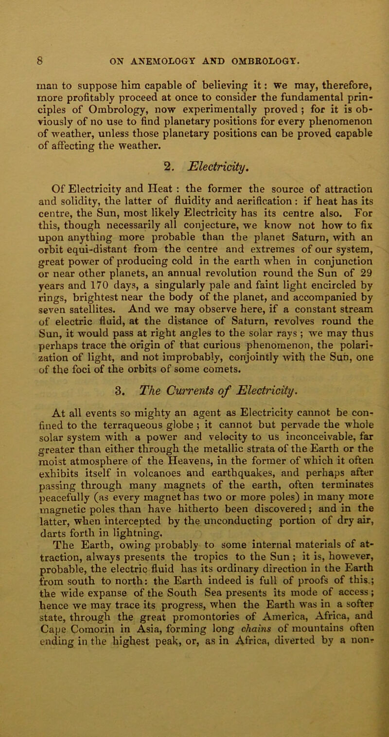 man to suppose him capable of believing it: we may, therefore, more profitably proceed at once to consider the fundamental prin- ciples of Ombrology, now experimentally proved; for it is ob- viously of no use to find planetary positions for every phenomenon of weather, unless those planetary positions can be proved capable of affecting the weather. 2. Electricity. Of Electricity and Heat : the former the source of attraction and solidity, the latter of fluidity and aerification : if heat has its centre, the Sun, most likely Electricity has its centre also. For this, though necessarily all conjecture, we know not how to fix upon anything more probable than the planet Saturn, with an orbit equi-distarit from the centre and extremes of our system, great power of producing cold in the earth when in conjunction or near other planets, an annual revolution round the Sun of 29 years and 170 days, a singularly pale and faint light encircled by rings, brightest near the body of the planet, and accompanied by seven satellites. And we may observe here, if a constant stream of electric fluid, at the distance of Saturn, revolves round the Sun, it would pass at right angles to the solar rays ; we may thus perhaps trace the origin of that curious phenomenon, the polari- zation of light, and not improbably, conjointly with the Sun, one of the foci of the orbits of some comets. 3. The Currents of Electricity. At all events so mighty an agent as Electricity cannot be con- fined to the terraqueous globe ; it cannot but pervade the whole solar system with a power and velocity to us inconceivable, far greater than either through the metallic strata of the Earth or the moist atmosphere of the Heavens, in the former of which it often exhibits itself in volcanoes and earthquakes, and perhaps after passing through many magnets of the earth, often terminates peacefully (as every magnet has two or more poles) in many more magnetic poles than have hitherto been discovered; and in the latter, when intercepted by the unconducting portion of dry air, darts forth in lightning. The Earth, owing probably to some internal materials of at- traction, always presents the tropics to the Sun ; it is, however, probable, the electric fluid has its ordinary direction in the Earth from south to north: the Earth indeed is full of proofs of this.; the wide expanse of the South Sea presents its mode of access; hence we may trace its progress, when the Earth was in a softer state, through the great promontories of America, Africa, and Cape Comorin in Asia, forming long chains of mountains often ending in the highest peak, or, as in Africa, diverted by a nonr