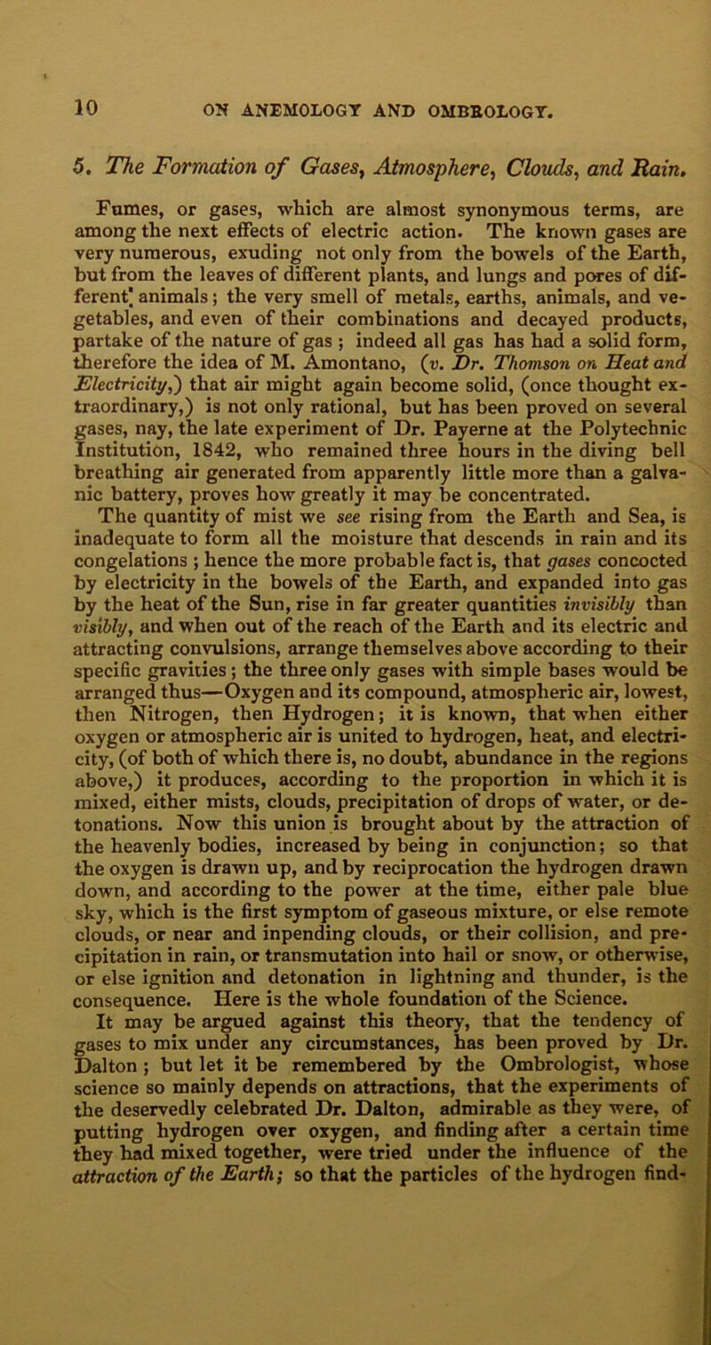 5. The Formation of Gases, Atmosphere, Clouds, and Rain. Fames, or gases, which are almost synonymous terms, are among the next effects of electric action. The known gases are very numerous, exuding not only from the bowels of the Earth, but from the leaves of different plants, and lungs and pores of dif- ferent animals; the very smell of metals, earths, animals, and ve- getables, and even of their combinations and decayed products, partake of the nature of gas ; indeed all gas has had a solid form, therefore the idea of M. Amontano, (u. Dr. Thomson on Heat and Electricity,') that air might again become solid, (once thought ex- traordinary,) is not only rational, but has been proved on several gases, nay, the late experiment of Dr. Payerne at the Polytechnic Institution, 1842, who remained three hours in the diving bell breathing air generated from apparently little more than a galva- nic battery, proves how greatly it may be concentrated. The quantity of mist we see rising from the Earth and Sea, is inadequate to form all the moisture that descends in rain and its congelations ; hence the more probable fact is, that gases concocted by electricity in the bowels of the Earth, and expanded into gas by the heat of the Sun, rise in far greater quantities invisibly than visibly, and when out of the reach of the Earth and its electric and attracting convulsions, arrange themselves above according to their specific gravities; the three only gases with simple bases would be arranged thus—Oxygen and its compound, atmospheric air, lowest, then Nitrogen, then Hydrogen; it is known, that when either oxygen or atmospheric air is united to hydrogen, heat, and electri- city, (of both of which there is, no doubt, abundance in the regions above,) it produces, according to the proportion in which it is mixed, either mists, clouds, precipitation of drops of water, or de- tonations. Now this union is brought about by the attraction of the heavenly bodies, increased by being in conjunction; so that the oxygen is drawn up, and by reciprocation the hydrogen drawn down, and according to the power at the time, either pale blue sky, which is the first symptom of gaseous mixture, or else remote clouds, or near and inpending clouds, or their collision, and pre- cipitation in rain, or transmutation into hail or snow, or otherwise, or else ignition and detonation in lightning and thunder, is the consequence. Here is the whole foundation of the Science. It may be argued against this theory, that the tendency of gases to mix under any circumstances, has been proved by Dr. Dalton ; but let it be remembered by the Ombrologist, whose science so mainly depends on attractions, that the experiments of the deservedly celebrated Dr. Dalton, admirable as they were, of putting hydrogen over oxygen, and finding after a certain time they had mixed together, were tried under the influence of the attraction of the Earth; so that the particles of the hydrogen find-