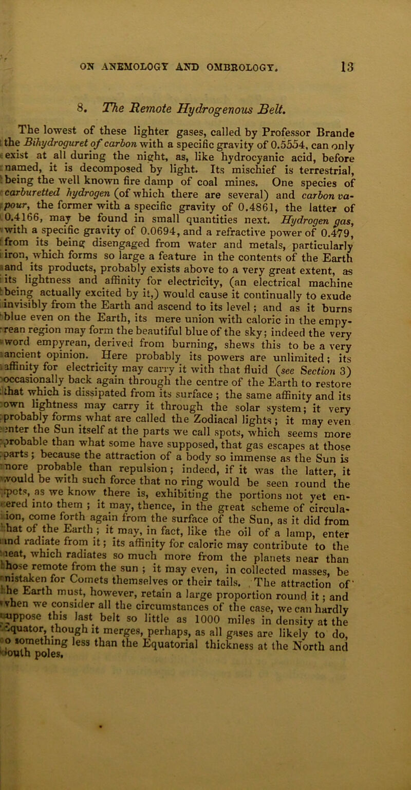 8. The Remote Hydrogenous Belt. The lowest of these lighter gases, called by Professor Brande 1 the Bihydroguret of carbon with a specific gravity of 0.5554, can only t exist at all during the night, as, like hydrocyanic acid, before : named, it is decomposed by light. Its mischief is terrestrial, • being the well known fire damp of coal mines. One species of carburetted hydrogen (of which there are several) and carbon va~ .pour, the former with a specific gravity of 0.4861, the latter of 1 0.4166, may be found in small quantities next. Hydrogen gas, with a specific gravity of 0.0694, and a refractive power of 0.479, : from its. being disengaged from water and metals, particularly i iron, .which forms so large a feature in the contents of the Earth ■ and its products, probably exists above to a very great extent, as : its. lightness and affinity for electricity, (an electrical machine : being actually excited by it,) would cause it continually to exude invisibly from the Earth and ascend to its level; and as it burns 'blue even on the Earth, its mere union with caloric in the empy- •rean region may form the beautiful blue of the sky; indeed the very -word empyrean, derived from burning, shews this to be a very ■ancient opinion. Here probably its powers are unlimited; its affinity for electricity may carry it with that fluid (see Section 3) 'occasionally back again through the centre of the Earth to restore : that which is dissipated from its surface ; the same affinity and its own lightness may carry it through the solar system; it very :probably forms, what are called the Zodiacal lights ; it may even inter the Sun itself at the parts we call spots, which seems more ■probable than what some have supposed, that gas escapes at those . parts; because the attraction of a body so immense as the Sun is ■nore probable than repulsion; indeed, if it was the latter, it •would be with such force that no ring would be seen round the ,:pots, as we know, there is, exhibiting the portions not yet en- tered into them ; it may, thence, in the great scheme of circula- ion, come forth again from the surface of the Sun, as it did from hat of the Earth.; it. may, in fact, like the oil of a lamp, enter i md radiate from it; its affinity for caloric may contribute to the : ieat, which radiates so much more from the planets near than - hose remote from the sun ; it may even, in collected masses, be rnistaken for Comets themselves or their tails. /The attraction of- t he Earth must, however, retain a large proportion round it; and 'vhen we consider all the circumstances of the case, we can hardly iiippose this last belt so little as 1000 miles in density at the equator, though it merges, perhaps, as all gases are likely to do, o something less than the Equatorial thickness at the North and
