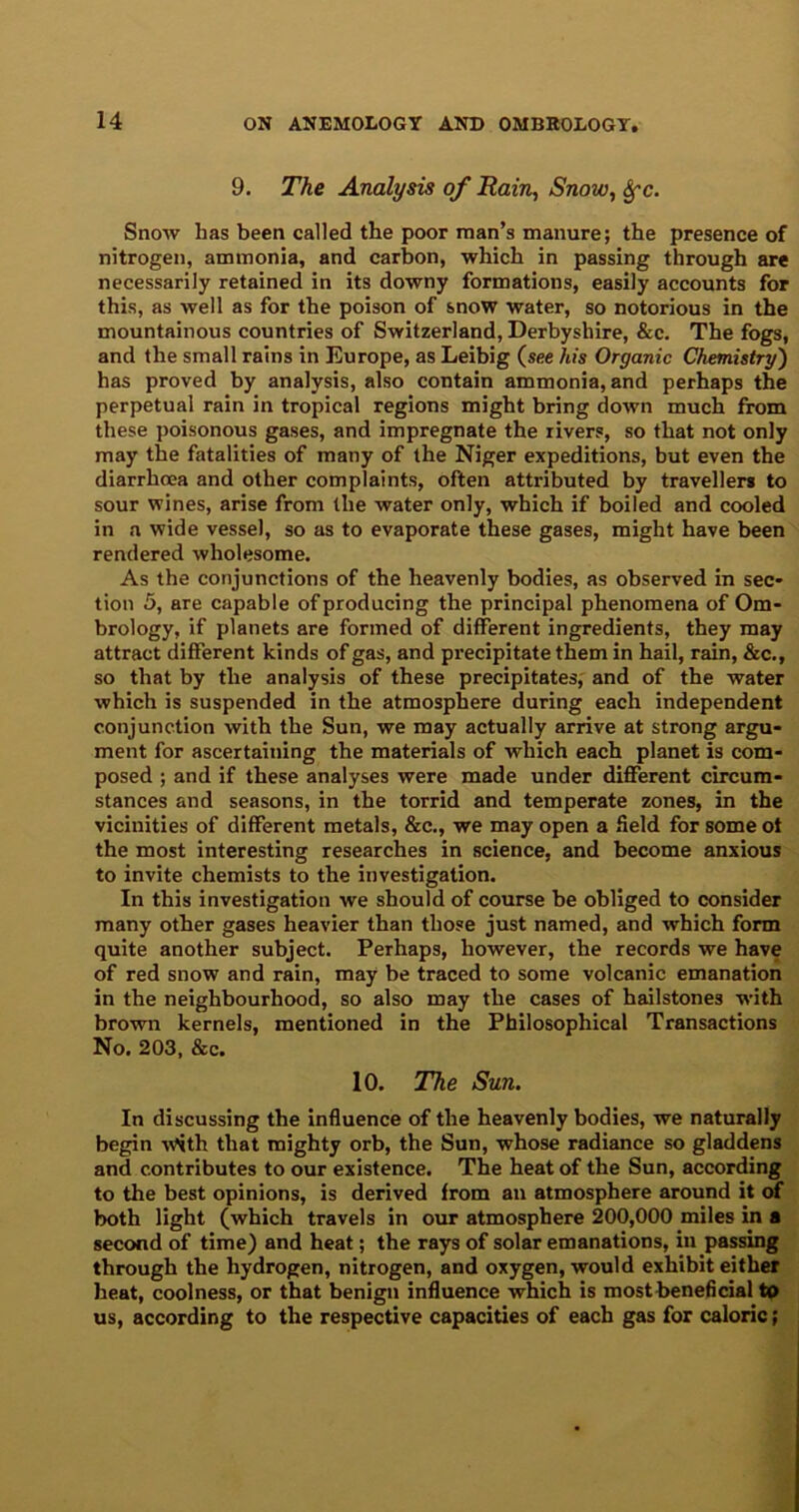 9. The Analysis of Rain, Snow, Sfc. Snow has been called the poor man’s manure; the presence of nitrogen, ammonia, and carbon, which in passing through are necessarily retained in its downy formations, easily accounts for this, as well as for the poison of snow water, so notorious in the mountainous countries of Switzerland, Derbyshire, &c. The fogs, and the small rains in Europe, as Leibig (see his Organic Chemistry) has proved by analysis, also contain ammonia, and perhaps the perpetual rain in tropical regions might bring down much from these poisonous gases, and impregnate the rivers, so that not only may the fatalities of many of the Niger expeditions, but even the diarrhoea and other complaints, often attributed by travellers to sour wines, arise from the water only, which if boiled and cooled in a wide vessel, so as to evaporate these gases, might have been rendered wholesome. As the conjunctions of the heavenly bodies, as observed in sec- tion 5, are capable of producing the principal phenomena of Om- brology, if planets are formed of different ingredients, they may attract different kinds of gas, and precipitate them in hail, rain, &c., so that by the analysis of these precipitates, and of the water which is suspended in the atmosphere during each independent conjunction with the Sun, we may actually arrive at strong argu- ment for ascertaining the materials of which each planet is com- posed ; and if these analyses were made under different circum- stances and seasons, in the torrid and temperate zones, in the vicinities of different metals, &c., we may open a field for some ot the most interesting researches in science, and become anxious to invite chemists to the investigation. In this investigation we should of course be obliged to consider many other gases heavier than those just named, and which form quite another subject. Perhaps, however, the records we have of red snow and rain, may be traced to some volcanic emanation in the neighbourhood, so also may the cases of hailstones with brown kernels, mentioned in the Philosophical Transactions No. 203, &c. 10. The Sun. In discussing the influence of the heavenly bodies, we naturally begin -with that mighty orb, the Sun, whose radiance so gladdens and contributes to our existence. The heat of the Sun, according to the best opinions, is derived from an atmosphere around it of both light (which travels in our atmosphere 200,000 miles in a second of time) and heat; the rays of solar emanations, in passing through the hydrogen, nitrogen, and oxygen, would exhibit either heat, coolness, or that benign influence which is most beneficial to us, according to the respective capacities of each gas for caloric;