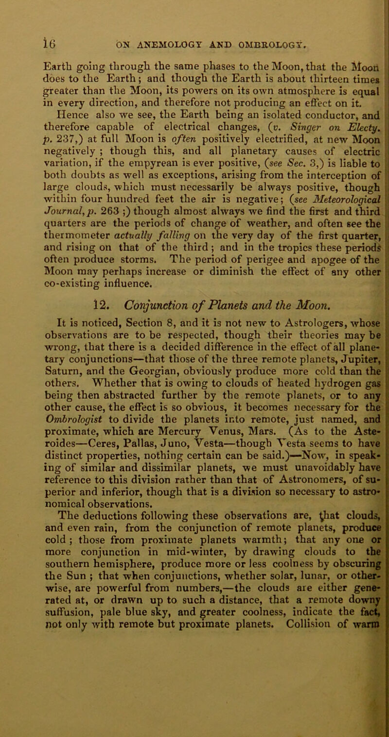 Earth going through the same phases to the Moon, that the Moon does to the Earth; and though the Earth is about thirteen time* greater than the Moon, its powers on its own atmosphere is equal in every direction, and therefore not producing an effect on it. Hence also we see, the Earth being an isolated conductor, and therefore capable of electrical changes, (r. Singer on Electy. p. 237,) at full Moon is often positively electrified, at new Moon negatively ; though this, and all planetary causes of electric variation, if the empyrean is ever positive, (see Sec. 3,) is liable to both doubts as well as exceptions, arising from the interception of large clouds, which must necessarily be always positive, though within four hundred feet the air is negative; (see Meteorological Journal,p. 263 ;) though almost always we find the first and third quarters are the periods of change of weather, and often see the thermometer actually falling on the very day of the first quarter, and rising on that of the third ; and in the tropics these periods often produce storms. The period of perigee and apogee of the Moon may perhaps increase or diminish the effect of any other co-existing influence. 12. Conjunction of Planets and the Moon. It is noticed, Section 8, and it is not new to Astrologers, whose observations are to be respected, though their theories may be wrong, that there is a decided difference in the effect of all plane- tary conjunctions—that those of the three remote planets, Jupiter, Saturn, and the Georgian, obviously produce more cold than the others. Whether that is owing to clouds of heated hydrogen gas being then abstracted further by the remote planets, or to any other cause, the effect is so obvious, it becomes necessary for the Ombrologist to divide the planets into remote, just named, and proximate, which are Mercury Venus, Mars. (As to the Aste- roides—Ceres, Pallas, Juno, Vesta—though Vesta seems to have distinct properties, nothing certain can be said.)-—Now, in speak- ing of similar and dissimilar planets, we must unavoidably have reference to this division rather than that of Astronomers, of su- perior and inferior, though that is a division so necessary to astro- nomical observations. The deductions following these observations are, £hat clouds, and even rain, from the conjunction of remote planets, produce cold ; those from proximate planets warmth; that any one or more conjunction in mid-winter, by drawing clouds to the southern hemisphere, produce more or less coolness by obscuring the Sun ; that when conjunctions, whether solar, lunar, or other- wise, are powerful from numbers,—the clouds are either gene- rated at, or drawn up to such a distance, that a remote downy suffusion, pale blue sky, and greater coolness, indicate the fact, not only with remote but proximate planets. Collision of warm