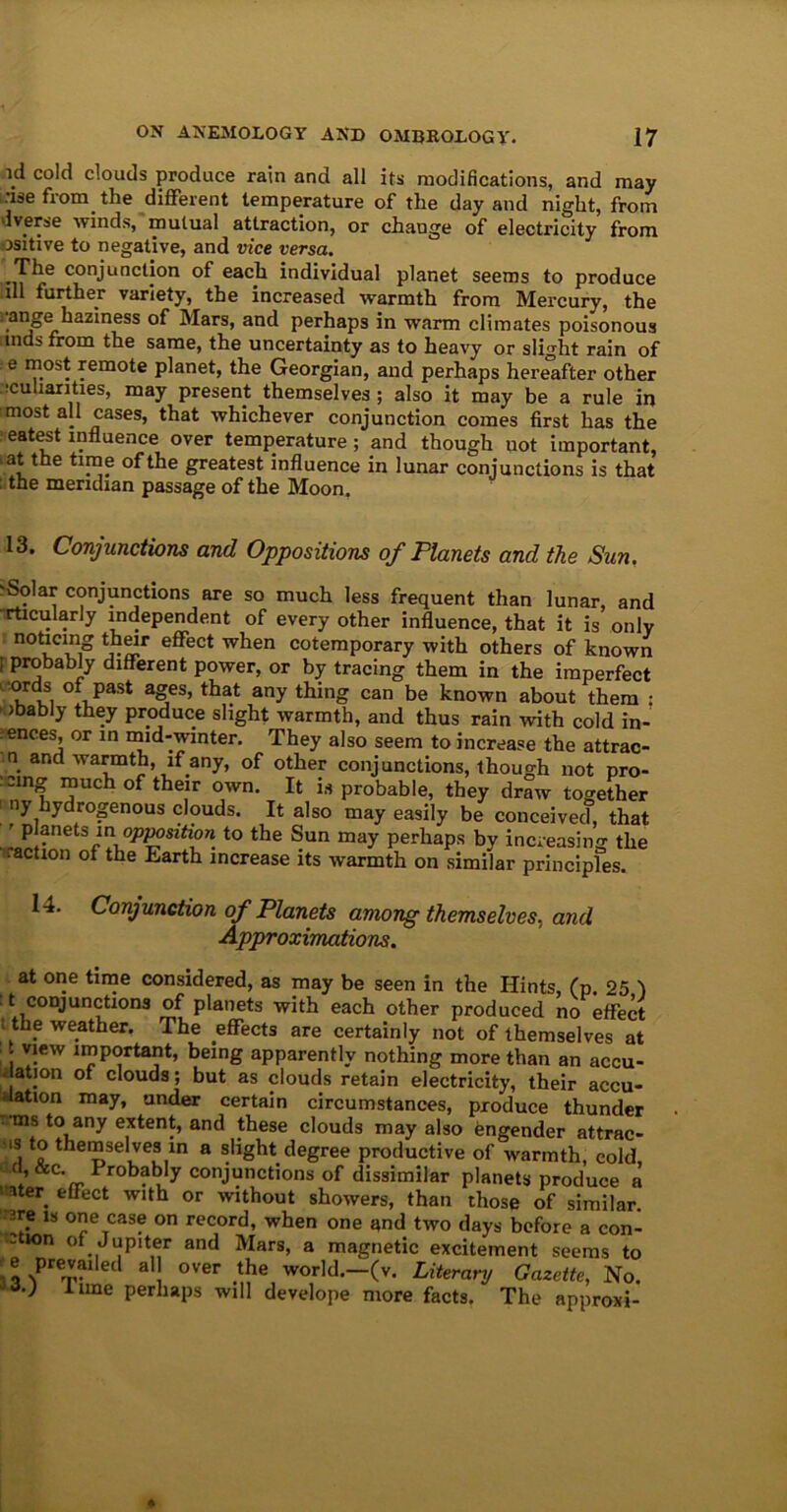 id cold clouds produce rain and all its modifications, and may use from the different temperature of the day and night, from averse winds, mutual attraction, or change of electricity from ositive to negative, and vice versa. The conjunction of each individual planet seems to produce ull further variety, the increased warmth from Mercury, the ^ange haziness of Mars, and perhaps in warm climates poisonous aids from the same, the uncertainty as to heavy or slight rain of e ™.os* femote planet, the Georgian, and perhaps hereafter other .'cuharities, may present themselves; also it may be a rule in most all cases, that whichever conjunction comes first has the eatest influence over temperature ; and though not important, at the time of the greatest influence in lunar conjunctions is that the meridian passage of the Moon. 13. Conjunctions and Oppositions of Planets and the Sun, Solar conjunctions are so much less frequent than lunar, and rticularly independent of every other influence, that it is only noticing their effect when cotemporary with others of known ; probably different power, or by tracing them in the imperfect ™ of Past ages, that any thing can be known about them : ' ,babI7 tb®y Produce slight warmth, and thus rain with cold in- ences, or in mid-winter. They also seem to increase the attrac- n and warmth, if any, of other conjunctions, though not pro- ving much of their own. It is probable, they draw together ny hydrogenous clouds. It also may easily be conceived, that r planets in opposition to the Sun may perhaps by increasing the .action of the Earth increase its warmth on similar principles. 14. Conjunction of Planets among themselves, and Approximations. at one time considered, as may be seen in the Hints, (p. 25 1 t conjunctions of planets with each other produced no effect . the weather. The effects are certainly not of themselves at . view important, being apparently nothing more than an accu- sation of clouds; but as clouds retain electricity, their accu- sation may, under certain circumstances, produce thunder •ms to any extent, and these clouds may also Engender attrac- is to themselves in a slight degree productive of warmth, cold, d, &c. Probably conjunctions of dissimilar planets produce a eater effect with or without showers, than those of similar, are is one case on record, when one and two days before a con- ation of Jupiter and Mars, a magnetic excitement seems to 3oNPrer£U ed al over the world.—(v. Literary Gazette, No. -JO iune perhaps will develope more facts. The approxi-