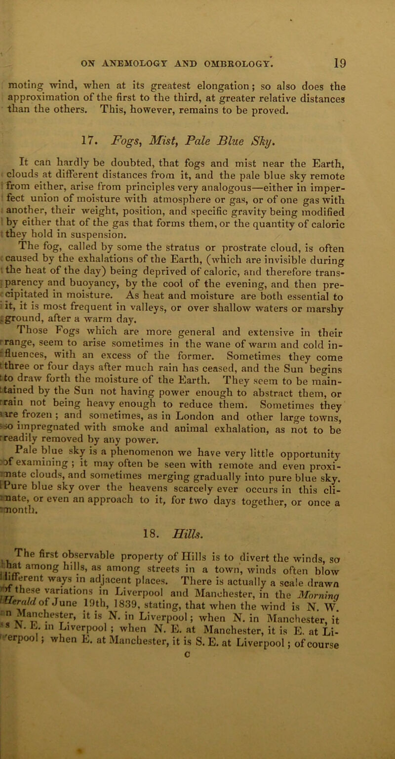 moting -wind, when at its greatest elongation; so also does the approximation of the first to the third, at greater relative distances than the others. This, however, remains to be proved. 17. Fogs, Mist, Pale Blue Sky. It can hardly be doubted, that fogs and mist near the Earth, clouds at different distances from it, and the pale blue sky remote from either, arise from principles very analogous—either in imper- fect union of moisture with atmosphere or gas, or of one gas with another, their weight, position, and specific gravity being modified by either that of the gas that forms them, or the quantity of caloric they hold in suspension. The fog, called by some the stratus or prostrate cloud, is often caused by the exhalations of the Earth, (which are invisible during ' the heat of the day) being deprived of caloric, and therefore trans- I parency and buoyancy, by the cool of the evening, and then pre- cipitated in moisture. As heat and moisture are both essential to : it, it is most frequent in valleys, or over shallow waters or marshy .ground, after a warm day. Those Fogs which are more general and extensive in their > range, seem to arise sometimes in the wane of warm and cold in- rfluences, with an excess of the former. Sometimes they come three or four days after much rain has ceased, and the Sun begins i to draw forth the moisture of the Earth. They seem to be main- tained by the Sun not having power enough to abstract them, or rrain not being heavy enough to reduce them. Sometimes they ure.frozen ; and sometimes, as in London and other large towns, -so impregnated with smoke and animal exhalation, as not to be rreadily removed by any power. Pale blue sky is a phenomenon we have very little opportunity Jof examining ; it may often be seen with remote and even proxi- mate clouds, and sometimes merging gradually into pure blue sky. IPure blue sky over the heavens scarcely ever occurs in this cli- mate, or even an approach to it, for two days together, or once a month. 18. Ilills. The first observable property of Hills is to divert the winds, so hat among hills, as among streets in a town, winds often blow 1 bfferent ways in adjacent places. There is actually a scale drawn these variations in Liverpool and Manchester, in the Morninq Uemldoi June 19th, 1839, stating, that when the wind is N. W n Manchester, it is N. in Liverpool; when N. in Manchester, it 111 Liverpool ; when N. E. at Manchester, it is E. at Li- ' 'erpool; when E. at Manchester, it is S. E. at Liverpool; of course c