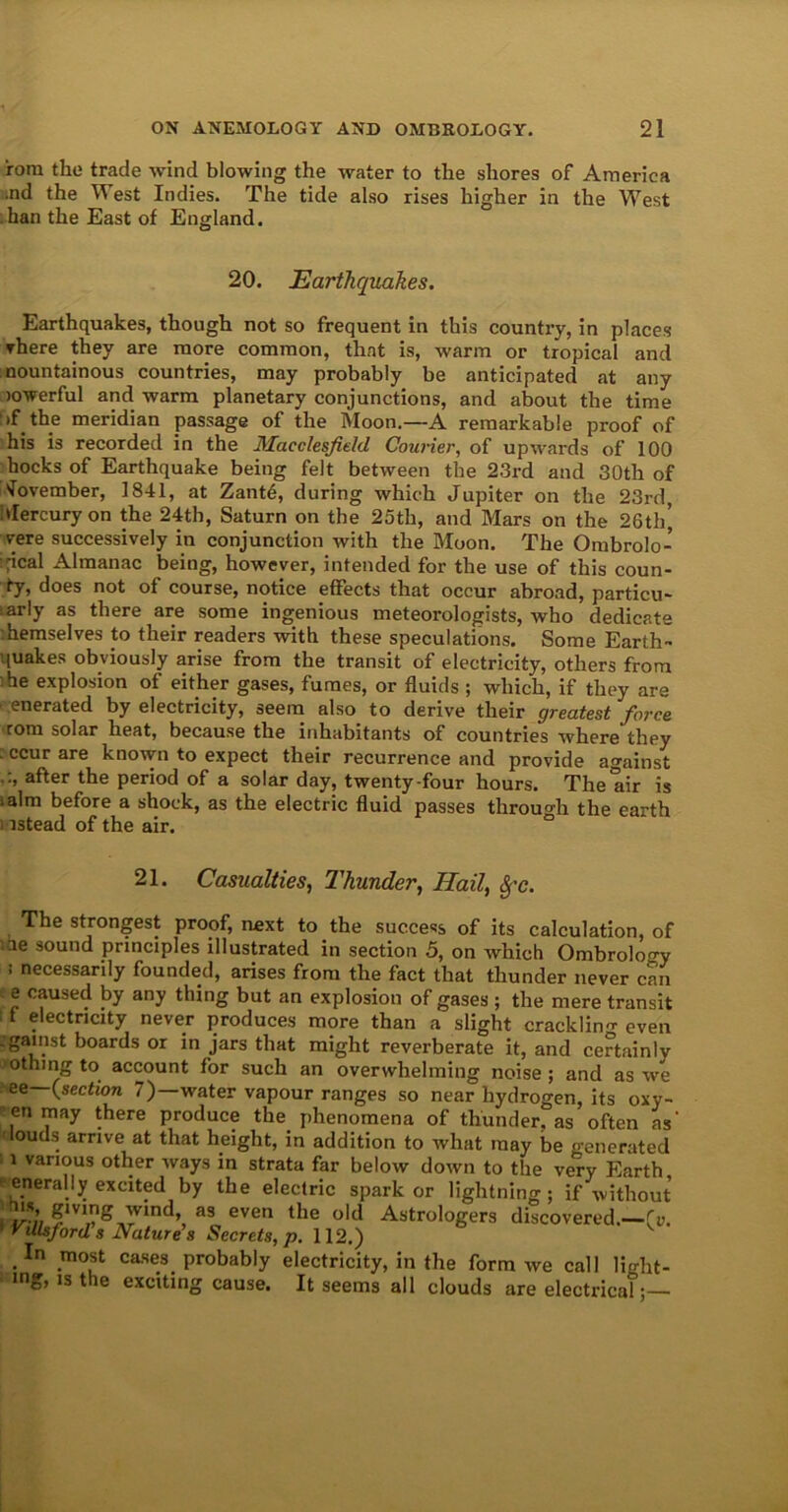 rora the trade wind blowing the water to the shores of America .nd the W est Indies. The tide also rises higher in the West han the East of England. 20. Earthquakes. Earthquakes, though not so frequent in this country, in places There they are more common, that is, warm or tropical and mountainous countries, may probably be anticipated at any lowerful and warm planetary conjunctions, and about the time >f the meridian passage of the Moon.—A remarkable proof of his is recorded in the Macclesfield Courier, of upwards of 100 hocks of Earthquake being felt between the 23rd and 30th of November, 1841, at Zant6, during which Jupiter on the 23rd, Mercury on the 24th, Saturn on the 25th, and Mars on the 26th’, rere successively in conjunction with the Moon. The Ombrolo- :pcal Almanac being, however, intended for the use of this coun- ty, does not of course, notice effects that occur abroad, particu- arly as there are some ingenious meteorologists, who dedicate hemselves to their readers with these speculations. Some Earth- quakes obviously arise from the transit of electricity, others from he explosion of either gases, fumes, or fluids ; which, if they are .enerated by electricity, seem also to derive their greatest force rom solar heat, because the inhabitants of countries where they : ccur are known to expect their recurrence and provide against .after the period of a solar day, twenty-four hours. The air is ialm before a shock, as the electric fluid passes through the earth i istead of the air. 21. Casualties, Thunder, Hail, Sf'c. The strongest proof, next to the success of its calculation, of ae sound principles illustrated in section 5, on which Ombrology : necessarily founded, arises from the fact that thunder never can e caused by any thing but an explosion of gases ; the mere transit 11 electricity never produces more than a slight crackling even .gainst boards or in jars that might reverberate it, and certainly othing to account for such an overwhelming noise ; and as we ee (section 7) water vapour ranges so near hydrogen, its oxy- enmay there produce the phenomena of thunder, as often as louds arrive at that height, in addition to what may be generated 11 various other ways in strata far below down to the very Earth enerally excited by the electric spark or lightning; if without ™ ?m,?g,rVmd’, al even the old Astrologers discovered.—!>. 'illsford s Nature s Secrets, p. 112.) .In most cases, probably electricity, in the form we call light- mg, is tie exciting cause. It seems all clouds are electrical;—