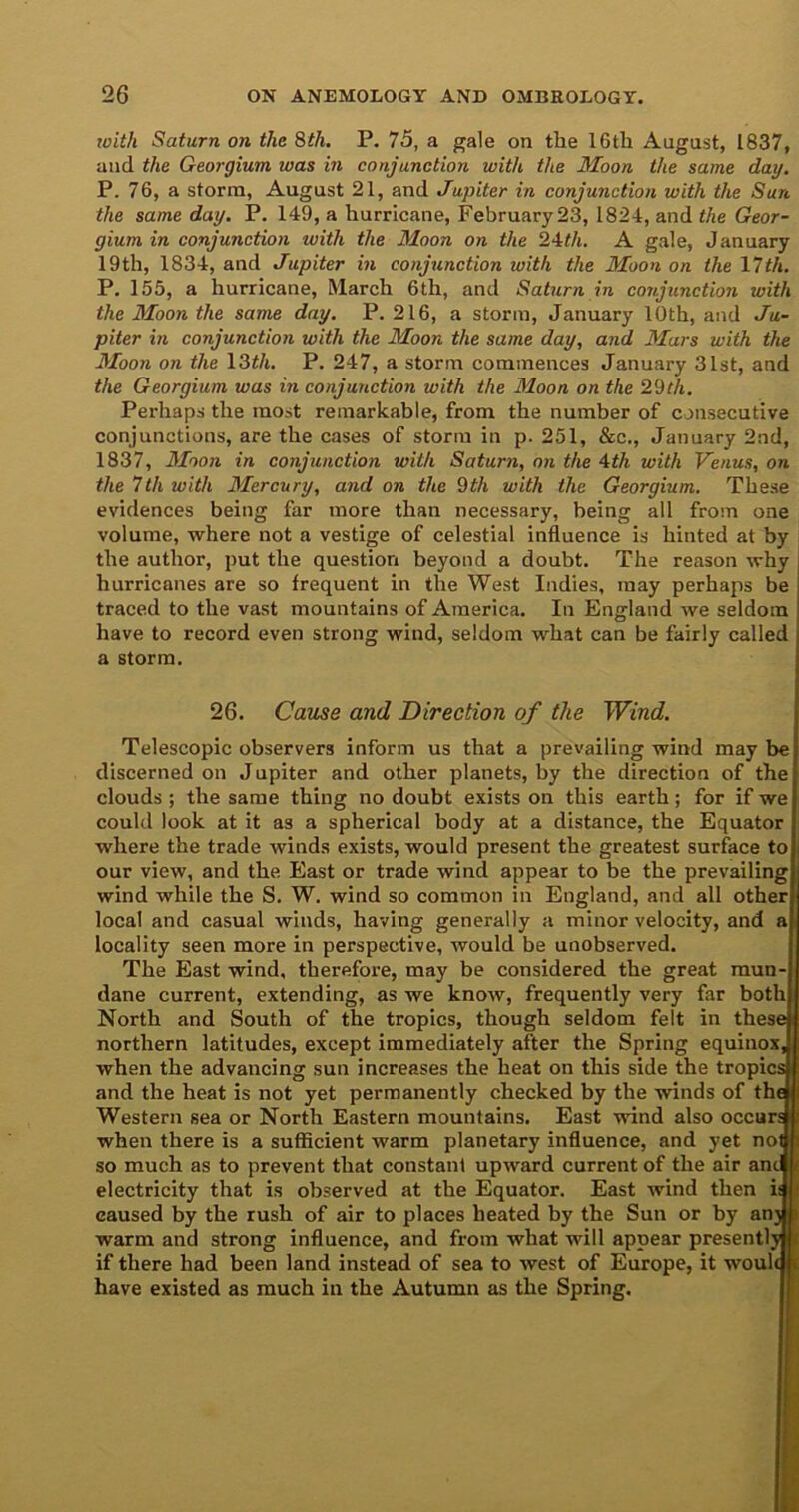 icith Saturn on the 8th. P. 75, a gale on the 16th August, 1837, and the Georgium was in conjunction with the Moon the same day. P. 76, a storm, August 21, and Jupiter in conjunction with the Sun the same day. P. 149, a hurricane, February 23, 1824, and the Geor- gium in conjunction with the Moon on the 24th. A gale, January 19th, 1834, and Jupiter in conjunction with the Moon on the 17th. P. 155, a hurricane, March 6th, and Saturn in conjunction with the Moon the same day. P. 216, a storm, January 10th, and Ju- piter in conjunction with the Moon the same day, and Mars with the Moon on the 13th. P. 247, a storm commences January 31st, and the Georgium was in conjunction with the Moon on the 29th. Perhaps the most remarkable, from the number of consecutive conjunctions, are the cases of storm in p. 251, &c., January 2nd, 1837, Moon in conjunction with Saturn, on the 4th with Venus, on the 7th with Mercury, and on the 9th with the Georgium. These evidences being far more than necessary, being all from one volume, where not a vestige of celestial influence is hinted at by the author, put the question beyond a doubt. The reason why hurricanes are so frequent in the West Indies, may perhaps be traced to the vast mountains of America. In England we seldom have to record even strong wind, seldom what can be fairly called a storm. 26. Cause and Direction of the Wind. Telescopic observers inform us that a prevailing wind may be discerned on Jupiter and other planets, by the direction of the clouds ; the same thing no doubt exists on this earth; for if we could look at it as a spherical body at a distance, the Equator where the trade winds exists, would present the greatest surface to our view, and the East or trade wind appear to be the prevailing wind while the S. W. wind so common in England, and all other local and casual winds, having generally a minor velocity, and locality seen more in perspective, would be unobserved. The East wind, therefore, may be considered the great mun- dane current, extending, as we know, frequently very far both North and South of the tropics, though seldom felt in these northern latitudes, except immediately after the Spring equinox when the advancing sun increases the heat on this side the tropic: and the heat is not yet permanently checked by the winds of th Western sea or North Eastern mountains. East wind also occur when there is a sufficient warm planetary influence, and yet no: so much as to prevent that constant upward current of the air an electricity that is observed at the Equator. East wind then i caused by the rush of air to places heated by the Sun or by an warm and strong influence, and from what will appear presently if there had been land instead of sea to west of Europe, it woulc have existed as much in the Autumn as the Spring.