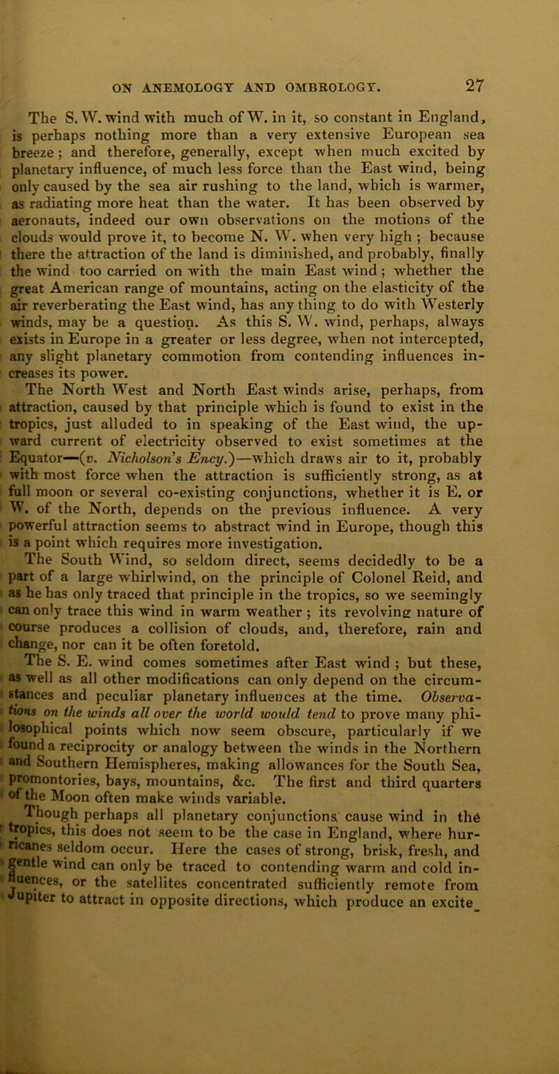 The S. W. wind with much ofW. in it, so constant in England, is perhaps nothing more than a very extensive European sea breeze; and therefore, generally, except when much excited by planetary influence, of much less force than the East wind, being only caused by the sea air rushing to the land, which is warmer, as radiating more heat than the water. It has been observed by aeronauts, indeed our own observations on the motions of the clouds would prove it, to become N. W. when very high ; because there the attraction of the land is diminished, and probably, finally the wind too carried on with the main East wind; whether the great American range of mountains, acting on the elasticity of the air reverberating the East wind, has anything to do with Westerly winds, may be a question. As this S. W. wind, perhaps, always exists in Europe in a greater or less degree, when not intercepted, any slight planetary commotion from contending influences in- creases its power. The North West and North East winds arise, perhaps, from attraction, caused by that principle which is found to exist in the tropics, just alluded to in speaking of the East wind, the up- ward current of electricity observed to exist sometimes at the Equator—(u. Nicholson’s Ency.)—which draws air to it, probably with most force when the attraction is sufficiently strong, as at full moon or several co-existing conjunctions, whether it is E. or W. of the North, depends on the previous influence. A very powerful attraction seems to abstract wind in Europe, though this is a point which requires more investigation. The South Wind, so seldom direct, seems decidedly to be a part of a large whirlwind, on the principle of Colonel Reid, and as he has only traced that principle in the tropics, so we seemingly can only trace this wind in warm weather ; its revolving nature of course produces a collision of clouds, and, therefore, rain and change, nor can it be often foretold. The S. E. wind comes sometimes after East wind ; but these, as well as all other modifications can only depend on the circum- stances and peculiar planetary influences at the time. Observa- tions on the winds all over the world would tend to prove many phi- losophical points which now seem obscure, particularly if we found a reciprocity or analogy between the winds in the Northern and Southern Hemispheres, making allowances for the South Sea, promontories, bays, mountains, &c. The first and third quarters of the Moon often make winds variable. Though perhaps all planetary conjunctions cause wind in th6 tropics, this does not seem to be the case in England, where hur- ricanes seldom occur. Here the cases of strong, brisk, fresh, and gentle wind can only be traced to contending warm and cold in- fluences, or the satellites concentrated sufficiently remote from Jupiter to attract in opposite directions, which produce an excite