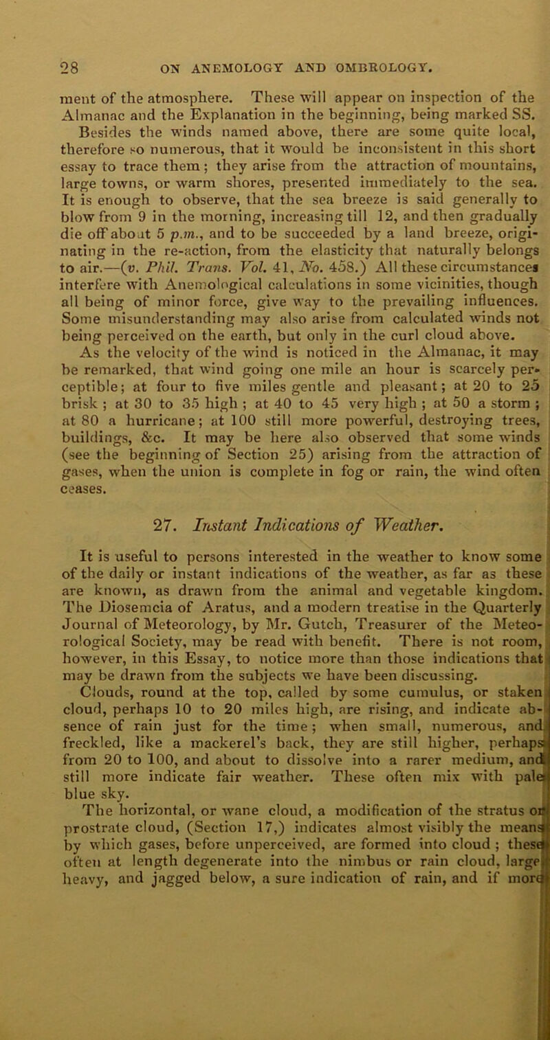 ment of the atmosphere. These will appear on inspection of the Almanac and the Explanation in the beginning, being marked SS. Besides the winds named above, there are some quite local, therefore so numerous, that it would be inconsistent in this short essay to trace them ; they arise from the attraction of mountains, large towns, or warm shores, presented immediately to the sea. It is enough to observe, that the sea breeze is said generally to blow from 9 in the morning, increasing till 12, and then gradually die off about 5 p.m., and to be succeeded by a land breeze, origi- nating in the re-action, from the elasticity that naturally belongs to air.—(v. Phil. Trans. Vol. 41, No. 458.) All these circumstances interfere with Anemological calculations in some vicinities, though all being of minor force, give way to the prevailing influences. Some misunderstanding may also arise from calculated winds not being perceived on the earth, but only in the curl cloud above. As the velocity of the wind is noticed in the Almanac, it may be remarked, that wind going one mile an hour is scarcely per* ceptibie; at four to five miles gentle and pleasant; at 20 to 25 brisk ; at 30 to 35 high ; at 40 to 45 very high ; at 50 a storm ; at 80 a hurricane; at 100 still more powerful, destroying trees, buildings, &c. It may be here also observed that some winds (seethe beginning of Section 25) arising from the attraction of gases, when the union is complete in fog or rain, the wind often ceases. 27. Instant Indications of Weather. It is useful to persons interested in the weather to know some of the daily or instant indications of the weather, as far as these are known, as drawn from the animal and vegetable kingdom. The Diosemcia of Aratus, and a modern treatise in the Quarterly Journal of Meteorology, by Mr. Gutch, Treasurer of the Meteo- rological Society, may be read with benefit. There is not room, however, in this Essay, to notice more than those indications that may be drawn from the subjects we have been discussing. Clouds, round at the top, called by some cumulus, or staken cloud, perhaps 10 to 20 miles high, are rising, and indicate ab- sence of rain just for the time; when small, numerous, andj freckled, like a mackerel’s back, they are still higher, perhaps from 20 to 100, and about to dissolve into a rarer medium, and! still more indicate fair weather. These often mix wdth pale blue sky. The horizontal, or wane cloud, a modification of the stratus or prostrate cloud, (Section 17,) indicates almost visibly the meand by which gases, before unperceived, are formed into cloud ; these often at length degenerate into the nimbus or rain cloud, large heavy, and jagged below, a sure indication of rain, and if morel