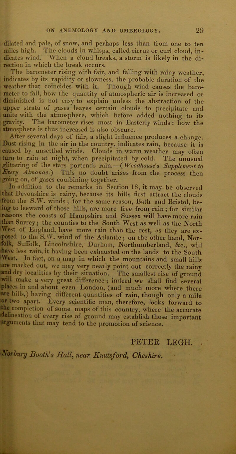 dilated and pale, of snow, and perhaps less than from one to ten miles high. The clouds in whisps, called cirrus or curl cloud, in- dicates wind. When a cloud breaks, a storm is likely in the di- rection in which the break occurs. The barometer rising with fair, and falling with rainy weather, indicates by its rapidity or slowness, the probable duration of the weather that coincides with it. Though wind causes the baro- meter to fall, how the quantity of atmospheric air is increased or diminished is not easy to explain unless the abstraction of the upper strata of gases leaves certain clouds to precipitate and unite with the atmosphere, which before added nothing to its gravity. The barometer rises most in Easterly winds : how the atmosphere is thus increased is also obscure. After several days of fair, a slight influence produces a change. Dust rising in the air in the country, indicates rain, because it is caused by unsettled winds. Clouds in warm weather may often turn to rain at night, when precipitated by cold. The unusual glittering of the stars portends rain.—( Woodhouses Supplement to Every Almanac.') This no doubt arises from the process then going on, of gases combining together. In addition to the remarks in Section 18, it may be observed that Devonshire is rainy, because its hills first attract the clouds from the S.W. winds ; for the same reason, Bath and Bristol, be- ing to leeward of those hills, are more free from rain ; for similar reasons the coasts of Hampshire and Sussex will have more rain than Surrey; the counties to the South West as well as the North West of England, have more rain than the rest, as they are ex- posed to the S.W. wind of the Atlantic; on the other hand, Nor- folk, Suffolk, Lincolnshire, Durham, Northumberland, &c., will have less rain, it having been exhausted on the lands to the South ‘West. In fact, on a map in which the mountains and small hills are marked out, we may very nearly point out correctly the rainy and dry localities by their situation. The smallest rise of ground will make a very great difference ; indeed we shall find several places in and about even London, (and much more where there are hills,) having different quantities of rain, though only a mile or two apart. Every scientific man, therefore, looks forward to the completion of some maps of this country, where the accurate delineation of every rise of ground may establish those important arguments that may tend to the promotion of science. PETER LEGH. ■ Nor bury Booth's Hall, near Kiiutsford, Cheshire.