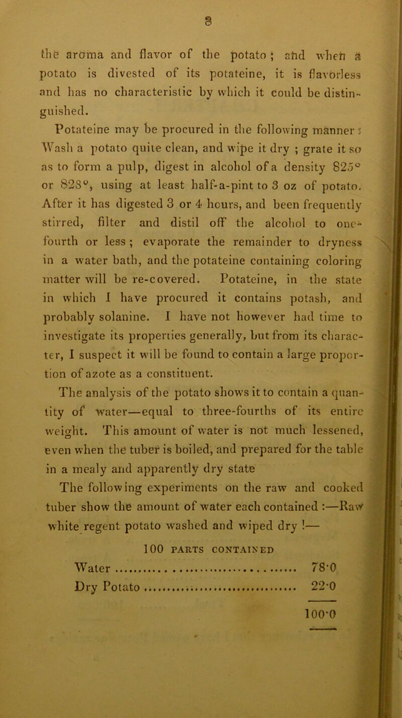 tlifet aroma and flavor of the potato; afid tvhefi a potato is divested of its potateine, it is flavorless and has no characteristic by which it could be distin- guished. Potateine may be procured in the following manner s Wash a potato quite clean, and wipe it dry ; grate it so as to form a pulp, digest in alcohol of a density 82,5 ° or 828°, using at least half-a-pint to 3 oz of potato. After it has digested 3 or 4 hours, and been frequently stirred, filter and distil off the alcohol to one- fourth or less; evaporate the remainder to dryness in a water bath, and the potateine containing coloring matter will be re-covered. Potateine, in the state in which I have procured it contains potash, and probably solanine. I have not however had time to investigate its properties generally, but from its charac- ter, I suspect it will be found to contain a large propor- tion of azote as a constituent. The analysis of the potato shows it to contain a quan- tity of water—equal to three-fourths of its entire weight. This amount of w ater is not much lessened, even when the tuber is boiled, and prepared for the table in a mealy and apparently dry state The following experiments on the raw and cooked tuber show the amount of water each contained :—Raw white regent potato washed and wiped dry !— 100 PARTS CONTAINED Water 78'0 Dry Potato 22*0 loo-o