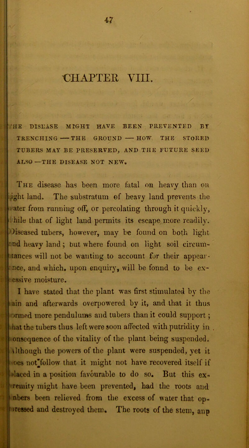 CHAPTER VIII. HE DISEASE MIGHT HAVE BEEN PREVENTED BF TRENCHING THE GROUND HOW THE STORED TUBERS MAY BE PRESERVED, AND THE FUTURE SEED ALSO —THE DISEASE NOT NEW. The disease has been more fatal on heavy than on .ight land. The substratum of heavy land prevents the ater from running off, or percolating through it quickly, bile that of light land permits its escape more readily, diseased tubers, however, may be found on both light : nd heavy land ; but where found on light soil circum- tances will not be wanting to account for their appear- nee, and which, upon enquiry, will be fonnd to be ex- essive moisture. I have stated that the plant was first stimulated by the ain and afterwards overpowered by it, and that it thus armed more pendulums and tubers than it could support; i hat the tubers thus left were soon affected with putridity in t consequence of the vitality of the plant being suspended. Uthough the powers of the plant were suspended, yet it oes not'follow that it might not have recovered itself if •laced in a position favourable to do so. But this ex- reinity might have been prevented, had the roots and nbers been relieved from the excess of water that op- >ressed and destroyed them. The roots of the stem, anp