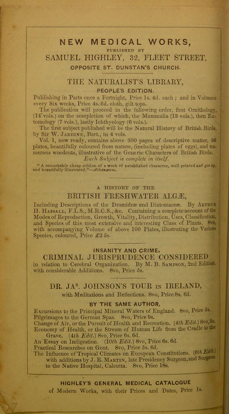 NEW MEDICAL WORKS, PUBLISHED BY SAMUEL HIGHLEY, 32, FLEET STREET, OPPOSITE ST. DUNSTAN’S CHURCH. THE NATURALIST’S LIBRARY, PEOPLE'S EDITION. Publishing in Parts once a Fortnight, Price Is. 4d. each ; and in Volumes j every Six weeks, Price 4s. Gd. cloth, gilt tops. The publication will proceed in the following order, first Ornithology, k (14’vols.) on the completion of which, the Mammalia (13 vols.), then En- i toinology (7 vols.), lastly Ichthyology (6 vols.). The first subject published will be the Natural History of British Birds, by Sir W. Jardine, Bart, in 4 vols. Vol. 1, now ready, contains above 300 pages of descriptive matter, 36 I plates, beautifully coloured from nature, (including plates of eggs), and nu- i merous woodcuts, illustrative of the Generic Characters of British Birds. Each Subject is complete in itself.  A remarkably cheap edition of a work of established character, well printed and got ap, J and beautifully illustrated.”—Athenaum. A HISTORY OF THE BRITISH FRESHWATER ALG/E, Including Descriptions of the Desmidem and Diatomaceas. By Abthok j H. ITassall, F.L.S., M.R.C.S., &c. Containing a complete account of the Modes of Reproduction, Growth, Vitality, Distribution, Uses, Classification, and Species of this most extensive and interesting Class of Plants. 8vo, with accompanying Volume of above 100 Plates, illustrating the Various Species, coloured, Price £2 5s. INSANITY AND CRIME. CRIMINAL JURISPRUDENCE CONSIDERED in relation to Cerebral Organization. By M. B. Sampson, 2nd Edition, with considerable Additions. 8vo, Price 5s. DR. JAS. JOHNSON’S TOUR in IRELAND, with Meditations and Reflections. 8vo, Price 8s. Gd. BY THE SAME AUTHOR, Excursions to the Principal Mineral Waters of England. 8vo, Price 5s. Pilgrimages to the German Spas. 8vo, Price 9s. Change of Air, or the Pursuit of Health and Recreation. (4th Edit.) 8vo,9s. Economy of Health, or the Stream of Pluman Life from the Cradle to the Grave. (41A Edit.) 8vo, Price Gs. Gd. An Essay on Indigestion. (10/7i Edit.) 8vo, Price 6s. Gd. Practical Researches on Gout. 8vo, Price 5s. 6d. .... The Influence of Tropical Climates on European Constitutions. (G th Aa4 with additions by J. R. Martin, late Presidency Surgeon,and Surgeon to the Native Hospital, Calcutta. Svo, Price 18s. HIGHLEY'S GENERAL MEDICAL CATALOGUE