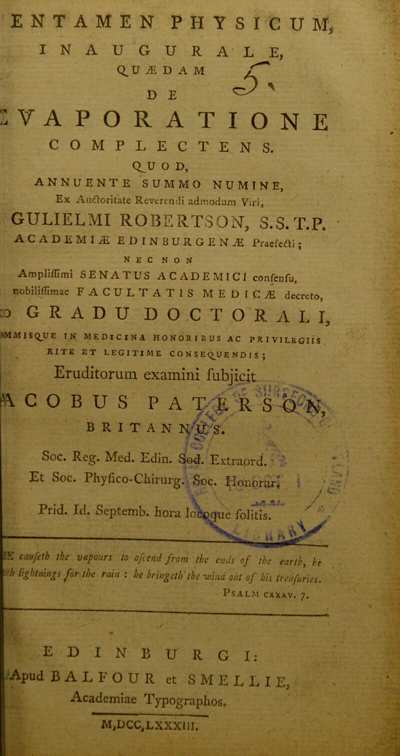 ENTAMEN PHYSICUM, INAUGURALE, Q.U A D A M /f DE Cp ' VAPORATIONE COMPLECTENS. Q^U O D, ANNUENTE SUMMO NUMINE, Ex AmfVoritate Reverendi admodum Viri, GULIELMI ROBERTSON, S.S.T.P. ACADEMI JE EDINBURGENJ Praefeci; NEC NON Ampliffimi SENATUS ACADEMICI confenfu. nobiliITimae FACULTATIS MEDICA decreto, GRADU DOC TORALI, KVIMJSQUE IN MEDICINA HONORIBUS AC PRIVILEGIIS RITE ET LEGITIME CONSEQUENDIS ; Eruditorum examini fubjicit fcCOBUS PATER BRITAN N.U S. . t f Soc. Reg. Med. Edin. Sod. Extraprd. ' Et Soc. Phy fico-Chirurg. Soc. Honorar* !■ ? ..u* » V ^ ^ ^ Prid. Id. Septemb. hora locoque folitis. V E caufeth tbe vapours to afcend from tbe cnds of thc earth, he rb lightnings for tbe rain : be bringetb' tbe -wind oiit of bis tr ea furies. PSALM CXXXV. 7. EDINBURGI: Apud BALFOUR ct SMELLIE, Academiae Typographos. MjDCC^LXXXlII.