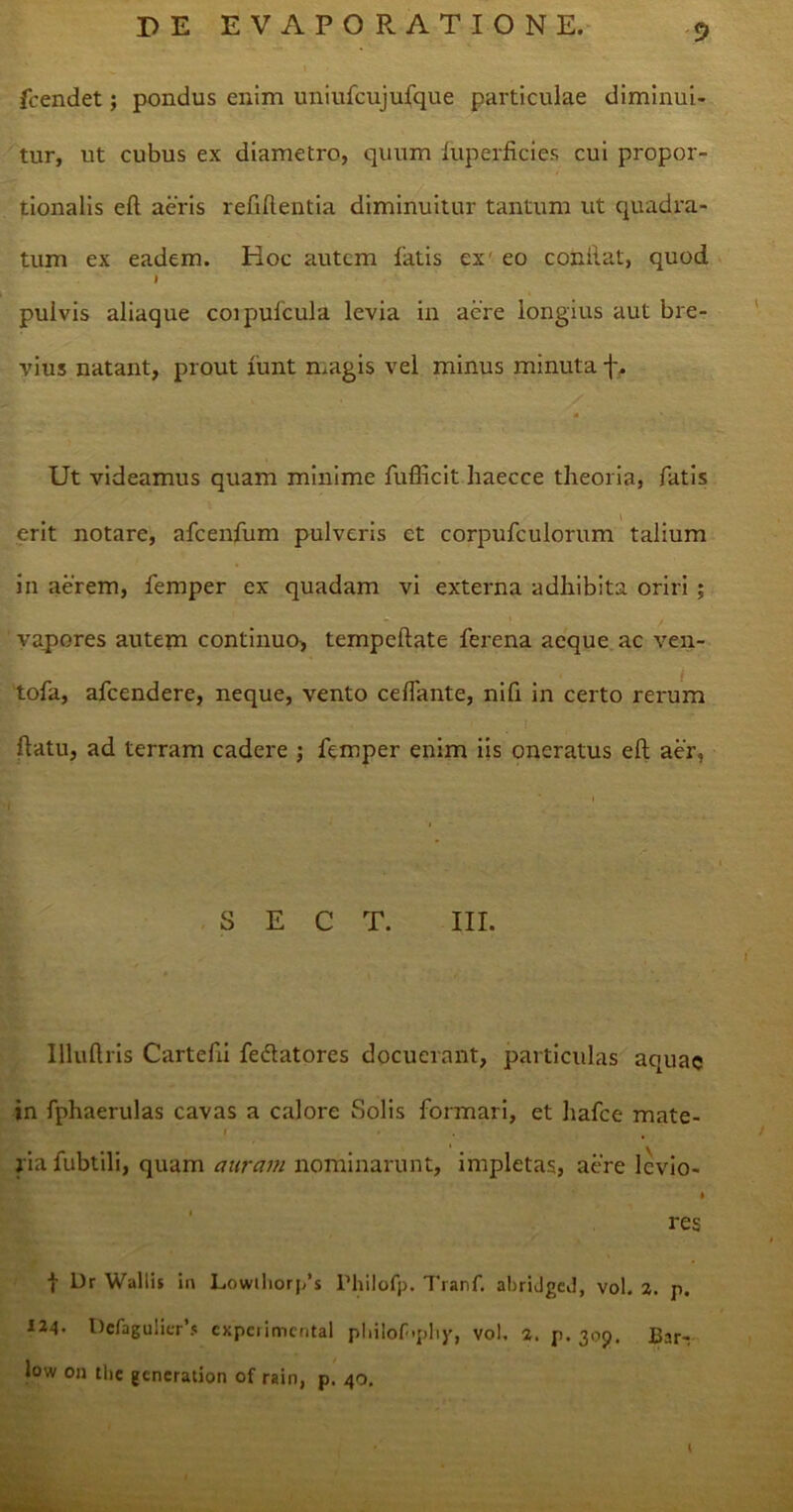 fcendet; pondus enim uniufcujufque particulae diminui- tur, ut cubus ex diametro, quum fuperficies cui propor- tionalis eft aeris refiflentia diminuitur tantum ut quadra- tum ex eadem. Hoc autem fatis ex eo conilat, quod I pulvis aliaque corpufcula levia in aere longius aut bre- vius natant, prout funt magis vel minus minuta f. Ut videamus quam minime fufficit haecce theoria, fatis erit notare, afcenfum pulveris et corpufculorum talium in aerem, femper ex quadam vi externa adhibita oriri ; vapores autem continuo, tempeftate ferena aeque ac ven- tofa, afcendere, neque, vento ceflante, nifi in certo rerum flatu, ad terram cadere ; femper enim iis oneratus eft aer. S E C T. III. Illuftris Cartefti fedlatores docuerant, particulas aquae in fphaerulas cavas a calore Solis formari, et hafce mate- i * , riafubtili, quam auram nominarunt, impletas, aere levio- » res t Dr Wallis in Lowthorp's Philofp. Tranf. abridged, vol. 2. p. Defagulierf* expciimcrital pliilof'phy, vol. 2. p. 309. Bar- low 011 tlie generation of rain, p. 40.