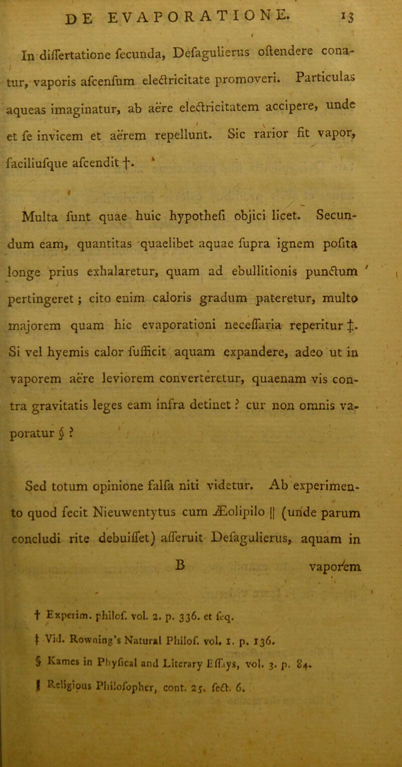 I 1 r, i In differtatione fecunda, Defagulierus offendere cona- i tur, vaporis afcenfum ele£lricitate promoveri. Particulas aqueas imaginatur, ab aere eledfricitatem accipeie, unde • \ et fe invicem et aerem repellunt. Sic rarior fit vapor, faciliufque afeendit f. k i ■ . I Multa funt quae huic hypothefi objici licet. Secun- dum eam, quantitas quaeiibet aquae fupra ignem pofita longe prius exhalaretur, quam ad ebullitionis pun<51um ' 4' v pertingeret; cito enim caloris gradum pateretur, multo majorem quam hic evaporationi neceffaria reperitur J. Si vel hyemis calor fufficit aquam expandere, adeo ut in vaporem aere leviorem converteretur, quaenam vis con- tra gravitatis leges eam infra detinet ? cur non omnis va- poratur § ? * Sed totum opinione falfa niti videtur. Ab experimen- to quod fecit Nieuwentytus cum iEolipilo || (unde parum concludi rite debuiffet) afferuit Defagulierus, aquam in B vaporbm . i . •. f Experim. philof. vol. 2. p. 336. et fcq. t Vid. Rowning’s Natural Philof. vol. I. p. 136. § Kamcs in Phyfical and Literary ElLys, vol. 3. p. 84.