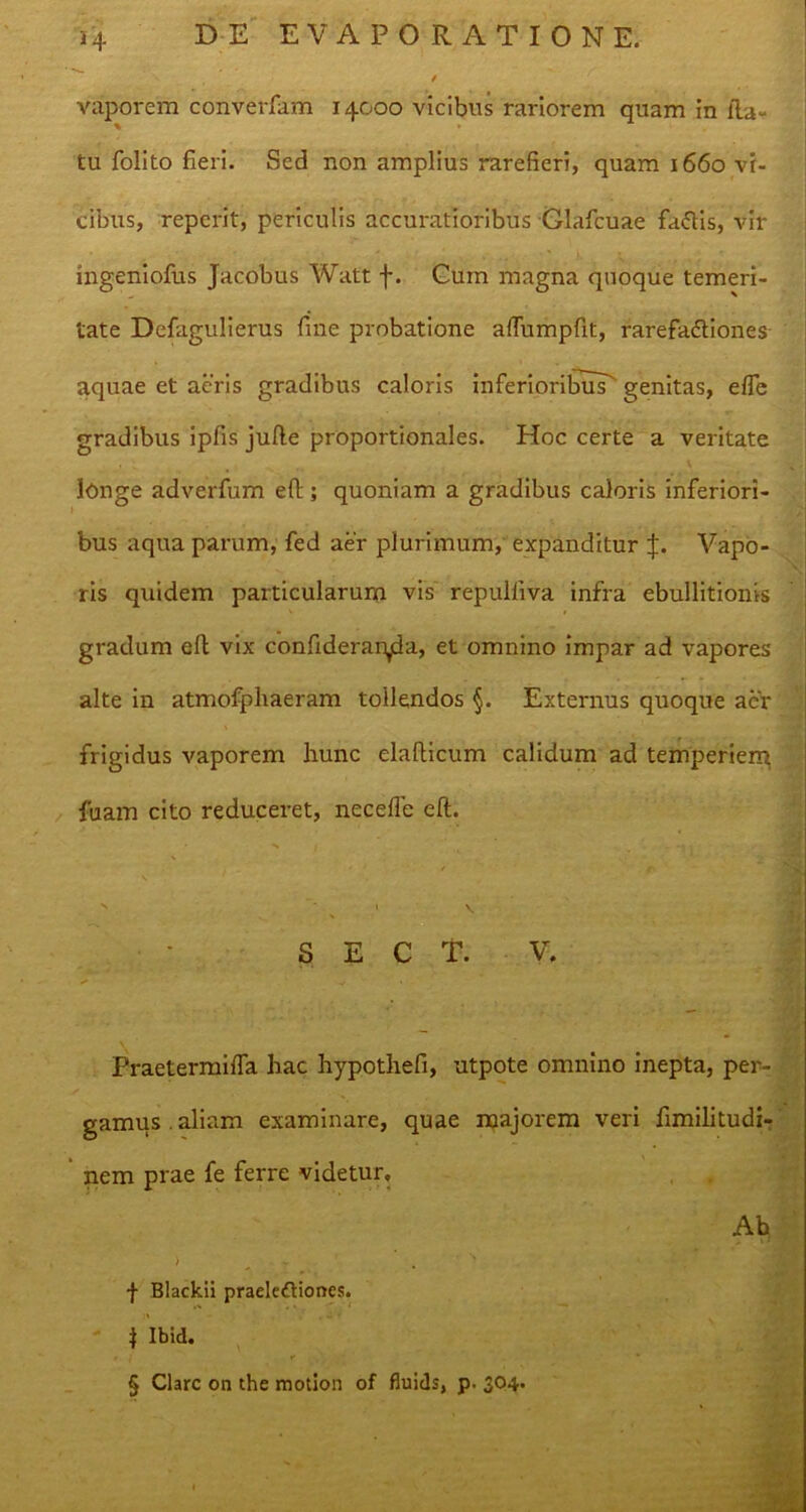 vaporem converfam 14000 vicibus rariorem quam in lia- ■ tu folito fieri. Sed non amplius rarefieri, quam 1660 vi- cibus, reperit, periculis accuratioribus Clafcuae fadlis, vir ingeniofus Jacobus Walt f. Cum magna quoque temeri- tate Defagulierus fine probatione affumpfit, rarefadliones aquae et aeris gradibus caloris inferioribus^ genitas, efle gradibus ipfis jufle proportionales. Hoc certe a veritate longe adverfum eft; quoniam a gradibus caloris inferiori- bus aqua parum, fed aer plurimum, expanditur J. Vapo- ris quidem particularum vis repulliva infra ebullitionis gradum efi vix confiderar^da, et omnino impar ad vapores alte in atmofphaeram tollendos §. Externus quoque aer frigidus vaporem hunc elafiicum calidum ad temperiem fuam cito reduceret, necefie efi. s ' s 1 S E C T. V. Praetermifla hac hypothefi, utpote omnino inepta, per- gamus, aliam examinare, quae majorem veri fimilitudi- nem prae fe ferre videtur. Ab ) ^ ' 1 f Blackii praelectiones. 1 Ibid. § Clare on the motion of fluids, p. 304.