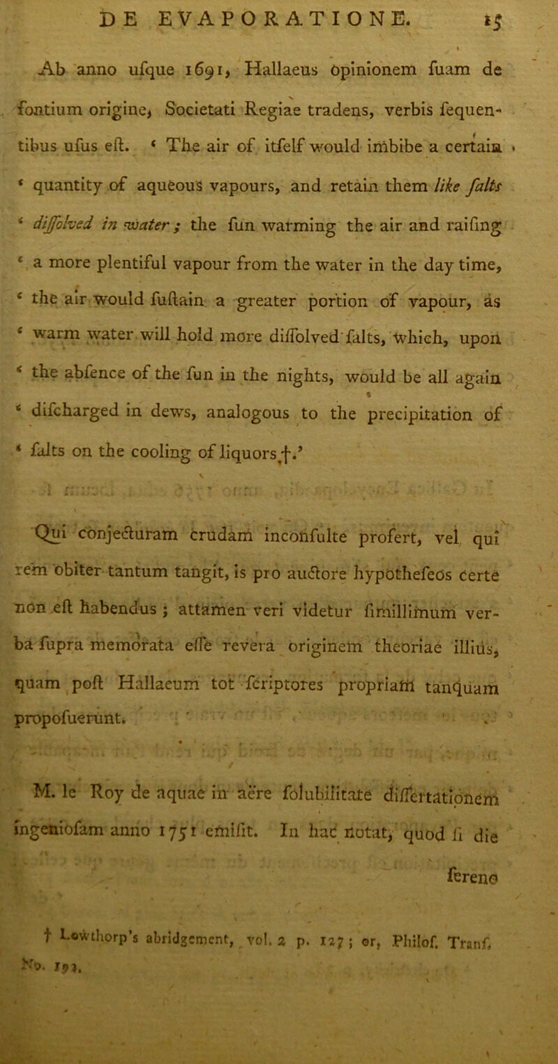 Ab anno ufque 1691, Hallaeus Opinionem fuam de fontium origine* Societati Regiae tradens, verbis fequen- tibus ufus eft. * The air of itfelf would imbibe a certain > * quantity of aqueous vapours, and retain them like falts * dijfolved in nuater; the fun warming the air and raifing * a more plentiful vapour from the water in the day time, e the air would fuftain a greater portion of vapour, as ‘ warm water will hold more dilfolved'falts, whieh, upon 4 the abfence of the fun in the nights, would be ali again * ‘ difcharged in dews, analogous to the precipitation of ‘ falts on the cooling of liquors •fT Qui conj eft uram crudam inconfulte profert, vel qui rem obiter tantum tangit, is pro au&ore hypothefeOs Certe non eft habendus ; attamen veri videtur fimilliinum ver- ba fupra memorata efle revera originem theoriae illitis, quam poft Hallaeum tot fcriptores propriahi tanquam propofuerunt. ' ' . • 1 - - r • M. le Roy de aquae in aere folubilitate di/fertatlonem ingeniofam anno 175 r efnifit. In hac notat, quod ii die ferene» t Lowthorp’s abridgemcnt, vol. a p. 127 ; ©r, Philof. Tranf Ho. r?j.