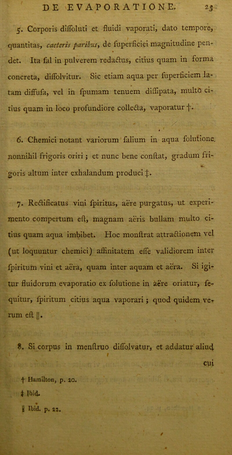 5. Corporis diffoluti et. fluidi vaporati, dato tempore, quantitas, caeteris paribus, de fuperficiei magnitudine pen- det. Ita fal in pulverem redadtus, citius quam in forma concreta, diflolvitur. Sic etiam aqua per fuperficiem la- tam diffufa, vel in fpumam tenuem diffipata, multo ci- tius quam in loco profundiore colle&a, vaporatur -j*. . ' 6. Chemici notant variorum falium in aqua folutione, nonnihil frigoris oriri; et nunc bene conflat, gradum fri- goris altum inter exhalandum produci J. \ 7. Re<5lificatus vini fpiritus, aere purgatus, ut experi- mento compertum efl, magnam aeris bullam multo ci- tius quam aqua imbibet. Hoc monftrat attractionem vel (ut loquuntur chemici) affinitatem efle validiorem inter ipiritum vini et aera, quam inter aquam et aera. Si igi- tur fluidorum evaporatio ex folutione in acre oriatur, fc- quitur, fpiritum citius aqua vaporari ; quod quidem ve? # rum efl ||. \ 8. Si corpus in menflruo difloivatur, et addatur'aliufl h / • 1 cui f Hamllton, p. 20. 4 Ibid. % | Ibid. p. 22.