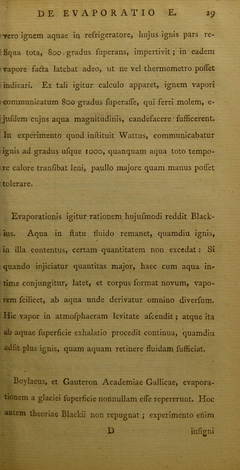 vero ignem aquae in refrigeratore, hujus ignis pars re- liqua tota, 800 gradus fuperans, impertivit; in eadem vapore fada latebat adeo, ut ne vel thermometro pollet indicari. Ex tali igitur calculo apparet, ignem vapori communicatum 800 gradus fuperalle, qui ferri molem, e- jufdem cujus aqua magnitudinis, candefacere fufficerent. In experimento quod inftituit Wattus, communicabatur ignis ad gradus ufque 1000, quanquam aqua toto tempo- re calore tranfibat leni, paullo majore quam manus pollet tolerare. Evaporationis igitur rationem hujufmodi reddit Black- ius. Aqua in llatu fluido remanet, quamdiu ignis, in illa contentus, certam quantitatem non excedat: Si quando injiciatur quantitas major, haec cum aqua in- time conjungitur, latet, et corpus format novum, vapo- rem fcilicct, ab aqua unde derivatur omnino diverfum. Hic vapor in atmofphaeram levitate afeendit; atque ita ab aquae fuperficie exhalatio procedit continua, quamdiu adfit plus ignis, quam aquam retinere fluidam fufticiat. * Boylaeus, et Gauteron Academiae Gallicae, evapora- tionem a glaciei fuperficie nonnullam elfe repererunt. PIoc autem theoriae Blackii non repugnat ; experimento enim D infigni