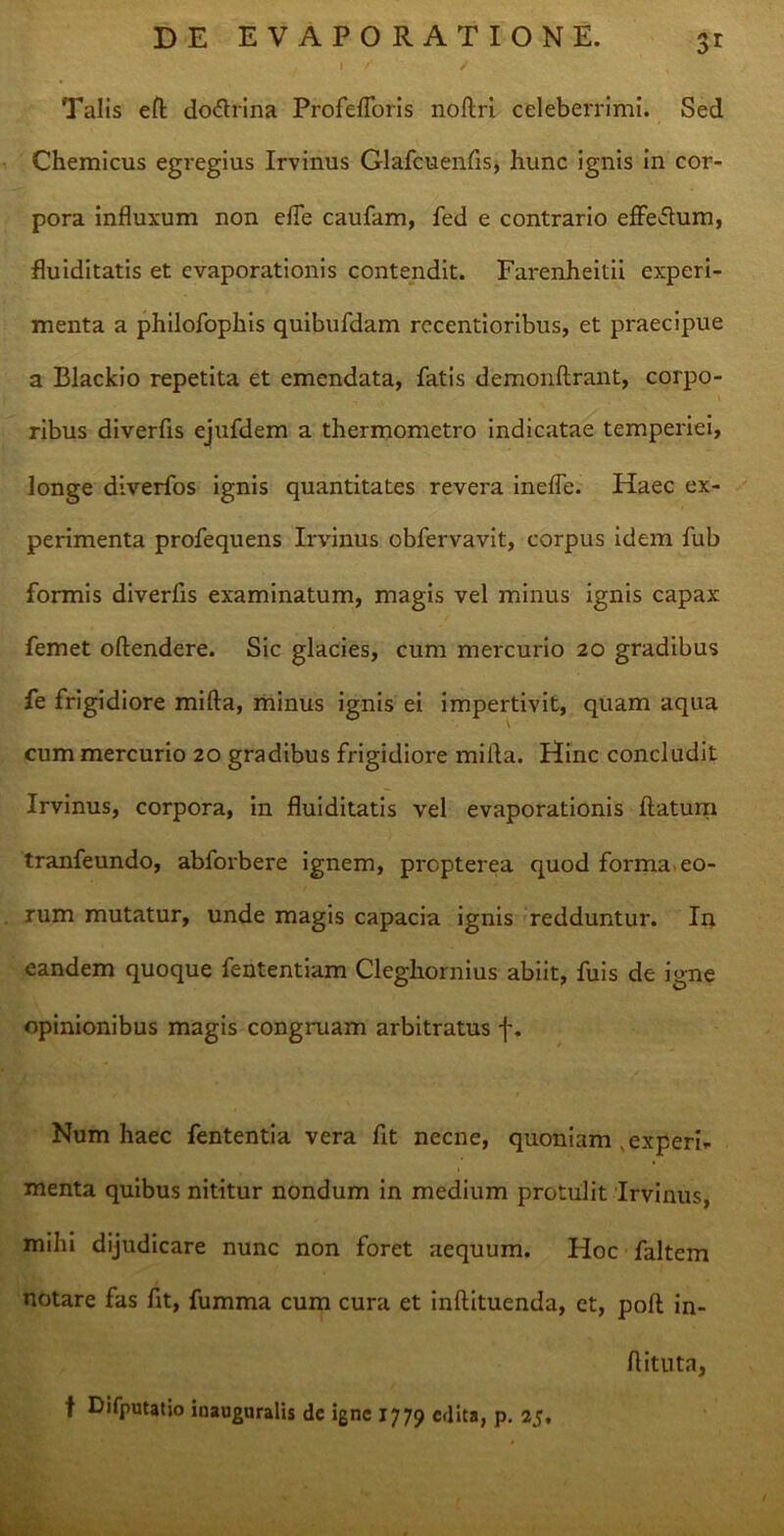 / i ✓” / Talis eft do&rina Profefloris noflri celeberrimi. Sed Chemicus egregius Irvinus Glafcuenfis, hunc ignis in cor- pora influxum non efle caufam, fed e contrario effedum, fluiditatis et evaporationis contendit. Farenheitii experi- menta a philofophis quibufdam rccentioribus, et praecipue a Blackio repetita et emendata, fatis demonllrant, corpo- ribus diverfis ejufdem a thermometro indicatae temperiei, longe diverfos ignis quantitates revera inefle. Haec ex- perimenta profequens Irvinus obfervavit, corpus idem fub formis diverfis examinatum, magis vel minus ignis capax femet oftendere. Sic glacies, cum mercurio 20 gradibus fe frigidiore mifta, minus ignis ei impertivit, quam aqua cum mercurio 20 gradibus frigidiore mifta. Hinc concludit Irvinus, corpora, in fluiditatis vel evaporationis ftatum tranfeundo, abforbere ignem, prcpterea quod forma eo- rum mutatur, unde magis capacia ignis redduntur. In eandem quoque fententiam Cleghornius abiit, fuis de igne opinionibus magis congruam arbitratus f. Num haec fententia vera fit necne, quoniam experi- menta quibus nititur nondum in medium protulit Irvinus, mihi dijudicare nunc non foret aequum. Hoc faltem notare fas fit, fumma cum cura et inftituenda, ct, poft in- ftituta, f Difputatio inauguralis de igne 1779 edita, p. 25,