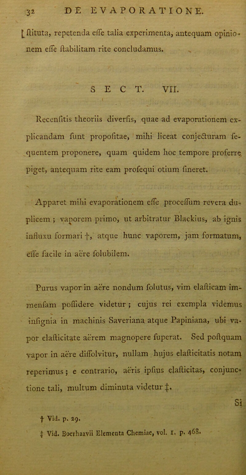 [ftituta, repetenda efle talia experimenta, antequam opinio- nem efle flabili tam rite concludamus. S E C T. VII. I . Recenfitis theoriis diverfis, quae ad evaporationem ex- plicandam funt propofitae, mihi liceat conjecturam fe- quentem proponere, quam quidem hoc tempore proferre piget, antequam rite eam profequi otium fineret. N Apparet mihi evaporationem efle proceflum revera du- plicem ; vaporem primo, ut arbitratur Blackius, ab ignis influxu formari f, atque hunc vaporem, jam formatum, effle facile in acre folubilem. Purus vapor in aere nondum folutus, vim elafticam im- menfam poflidere videtur ; cujus rei exempla videmus inlignia in machinis Saveriana atque Papiniana, ubi va- por elafticitate aerem magnopere fuperat. Sed poftquam vapor in aere diflolvitur, nullam hujus elafticitatis notam reperimus ; e contrario, aeris ipfius elaflicitas, conjunc» tione tali, multum diminuta videtur j:. Si f Vid. p. %<). \ Vid. Boerhaavii Elementa Chemiae, vol. i. p. 468.