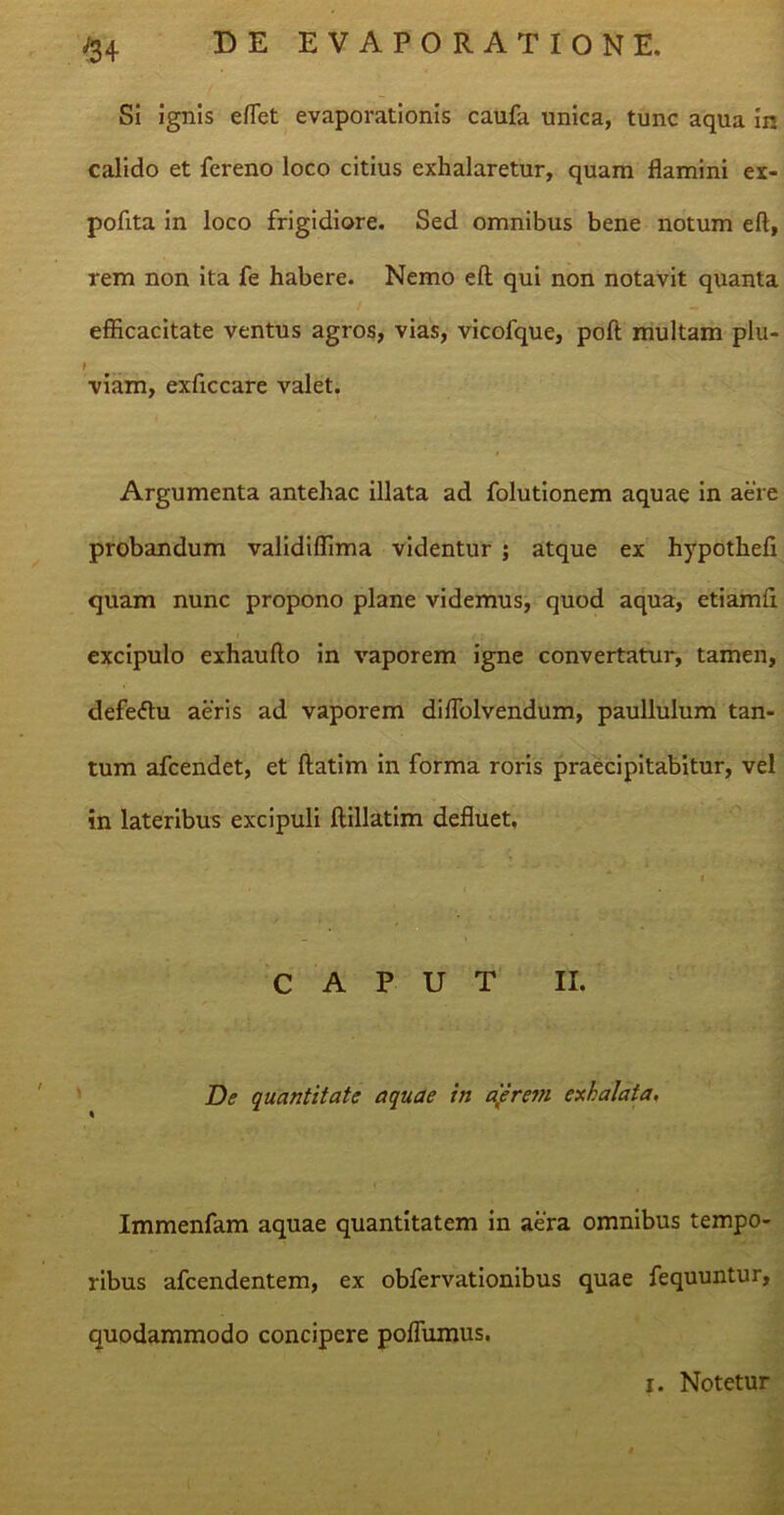 Si ignis effiet evaporationis caufa unica, tunc aqua in calido et fereno loco citius exhalaretur, quam flamini ex- polita in loco frigidiore. Sed omnibus bene notum eft, rem non ita fe habere. Nemo eft qui non notavit quanta efficacitate ventus agros, vias, vicofque, poft multam plu- I viam, exftccare valet. Argumenta antehac illata ad folutionem aquae in aere probandum validiffima videntur ; atque ex hypothefl quam nunc propono plane videmus, quod aqua, etiamft excipulo exhaufto in vaporem igne convertatur, tamen, defeftu aeris ad vaporem diflolvendum, paullulum tan- tum afcendet, et ftatim in forma roris praecipitabitur, vel in lateribus excipuli ftillatim defluet. CAPUT II. De quantitate aquae in aerem exhalata. Immenfam aquae quantitatem in aera omnibus tempo- ribus afcendentem, ex obfervationibus quae fequuntur, quodammodo concipere poffumus. i. Notetur