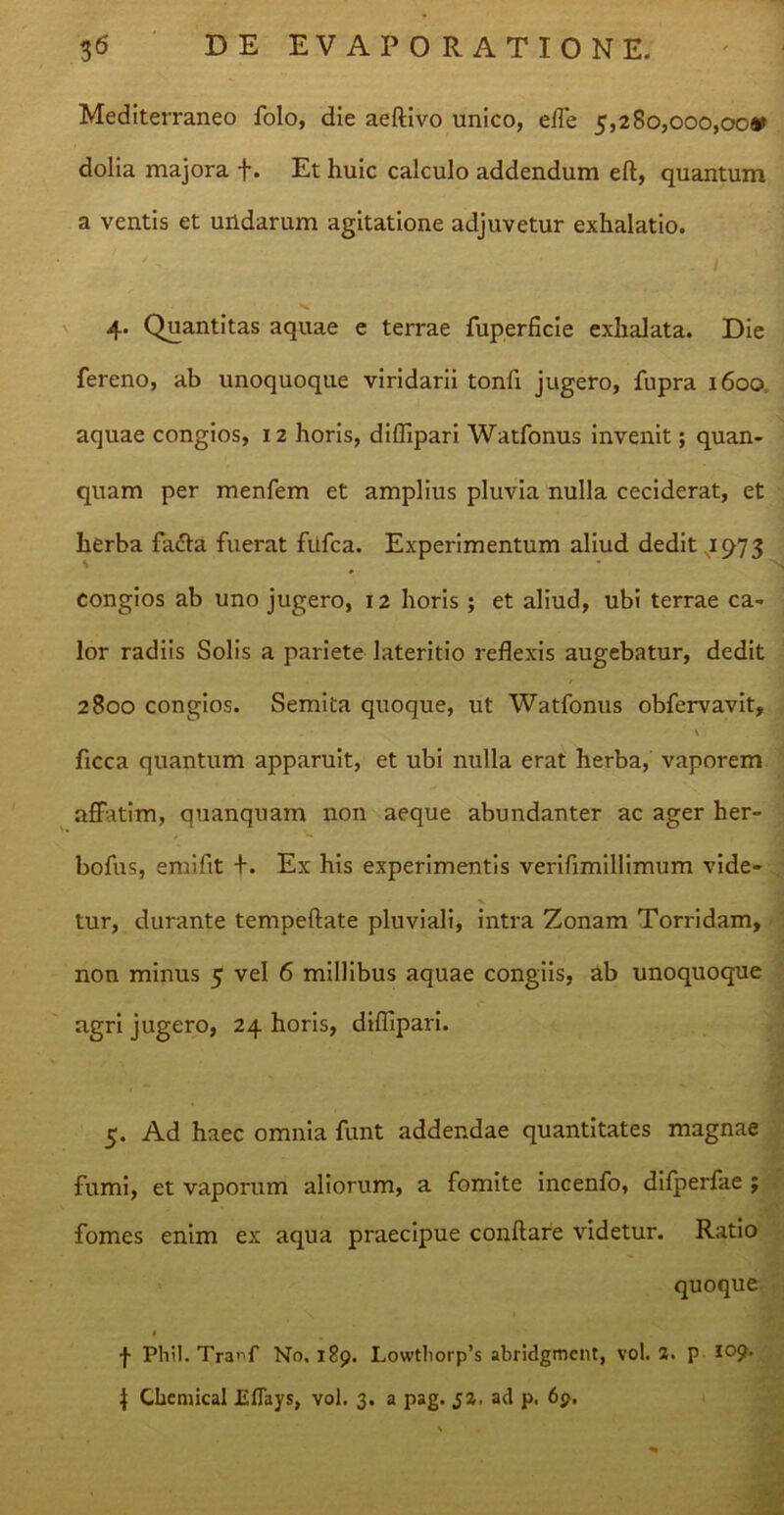 Mediterraneo folo, die aeftivo unico, effe 5,280,000,00* dolia majora f. Et huic calculo addendum eft, quantum a ventis et undarum agitatione adjuvetur exhalatio. 4. Quantitas aquae e terrae fuperficie exhalata. Die fereno, ab unoquoque viridarii tonfi jugero, fupra 1600 aquae congios, 12 horis, diffipari Watfonus invenit; quan- quam per menfem et amplius pluvia nulla ceciderat, et herba fa&a fuerat fufca. Experimentum aliud dedit 1973 congios ab uno jugero, 12 horis ; et aliud, ubi terrae ca- lor radiis Solis a pariete lateritio reflexis augebatur, dedit 2800 congios. Semita quoque, ut Watfonus obfervavit, \ ficca quantum apparuit, et ubi nulla erat herba, vaporem affatim, quanquam non aeque abundanter ac ager her- bofus, emifit +. Ex his experimentis verifimillimum vide- tur, durante tempeftate pluviali, intra Zonam Torridam, non minus 5 vel 6 millibus aquae congiis, ab unoquoque agri jugero, 24 horis, diflipari. 5. Ad haec omnia funt addendae quantitates magnae fumi, et vaporum aliorum, a fomite incenfo, difperfae ; fomes enim ex aqua praecipue conflare videtur. Ratio quoque 1 j- Phil. Tra^f No. 189. Lowtliorp’s abridgmcnt, vol. 2. p j Chemical Eflays, vol. 3. a pag. J2, ad p. 69.