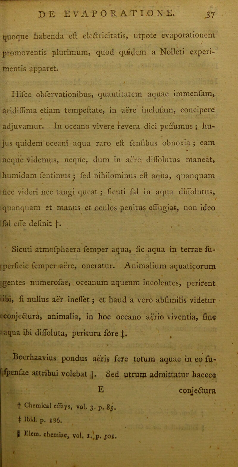 quoque habenda eft ele&ricitatis, utpote evaporationem promoventis plurimum, quod quidem a Nolleti experi- mentis apparet. i Hifce obfervationibus, quantitatem aquae immenfam, aridiffima etiam tempeftate, in aere inclufam, concipere # adjuvamur. In oceano vivere revera dici poflumus; hu- jus quidem oceani aqua raro eft fenfibus obnoxia ; eam neque videmus, neque, dum in aere dilTolutus maneat, humidam fentimus ^ fed nihilominus eft aqua, quanquam nec videri nec tangi queat; ftcuti fal in aqua di Ablutus, . ' t quanquam et manus et oculos penitus effugiat, non ideo flal efTe definit f. , . Sicuti atmofphaera femper aqua, ftc aqua in terrae fu- perficie femper aere, oneratur. Animalium aquaticorum gentes numerofae, oceanum aqueum incolentes, perirent i ibi, fi nullus aer ineffet; et haud a vero abfimilis videtur » . conjeclura, animalia, in hoc oceano aerio viventia, fine s • y, . , „ • • aqua ibi diffoluta, peritura fdre |. i» Boerhaavius pondus aeris fere totum aquae in eo fu- « » fpenfae attribui volebat |J. Sed utrum admittatur haecce E conjeftura f Chemical cflays, vol. 3. p. 85. \ Ibid. p. 196. fi Elem. chemiae, vol. i.'p. joj. v J I