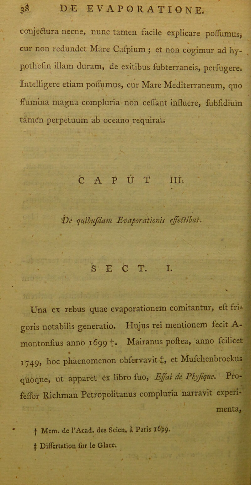conj edura necne, nunc tamen facile explicare pofTumus* cur non redundet Mare Cafpium ; et non cogimur ad hy- pothefm illam duram, de exitibus fubterraneis, perfugere. Intelligere etiam polfumus, cur Mare Mediterraneum, quo flumina magna compluria non ceflant influere, fubfidium tamen perpetuum ab oceano requirat; is • ~ s- CAPUT III; De quibufdam Evaporationis effectibus. / . * t ' \ s. S E C T. I. ■ f V 4 ' Una ex rebus quae evaporationem comitantur, eft fri- goris notabilis generatio. Hujus rei mentionem fecit A- montonfius anno 1699 t- Mairanus poftea, anno fcilicet 1749» hoc phaenomenon obfervavit J, et Mufchenbroekus quoque, ut apparet ex libro fuo, Effai de Phyfique. Pro- feffor Richman Petropolitanus compluria narravit experi- ' menta, I f Mem. de 1’Acad. des Sciea. a Paris 1699. $ Diflertation fur le Glace.