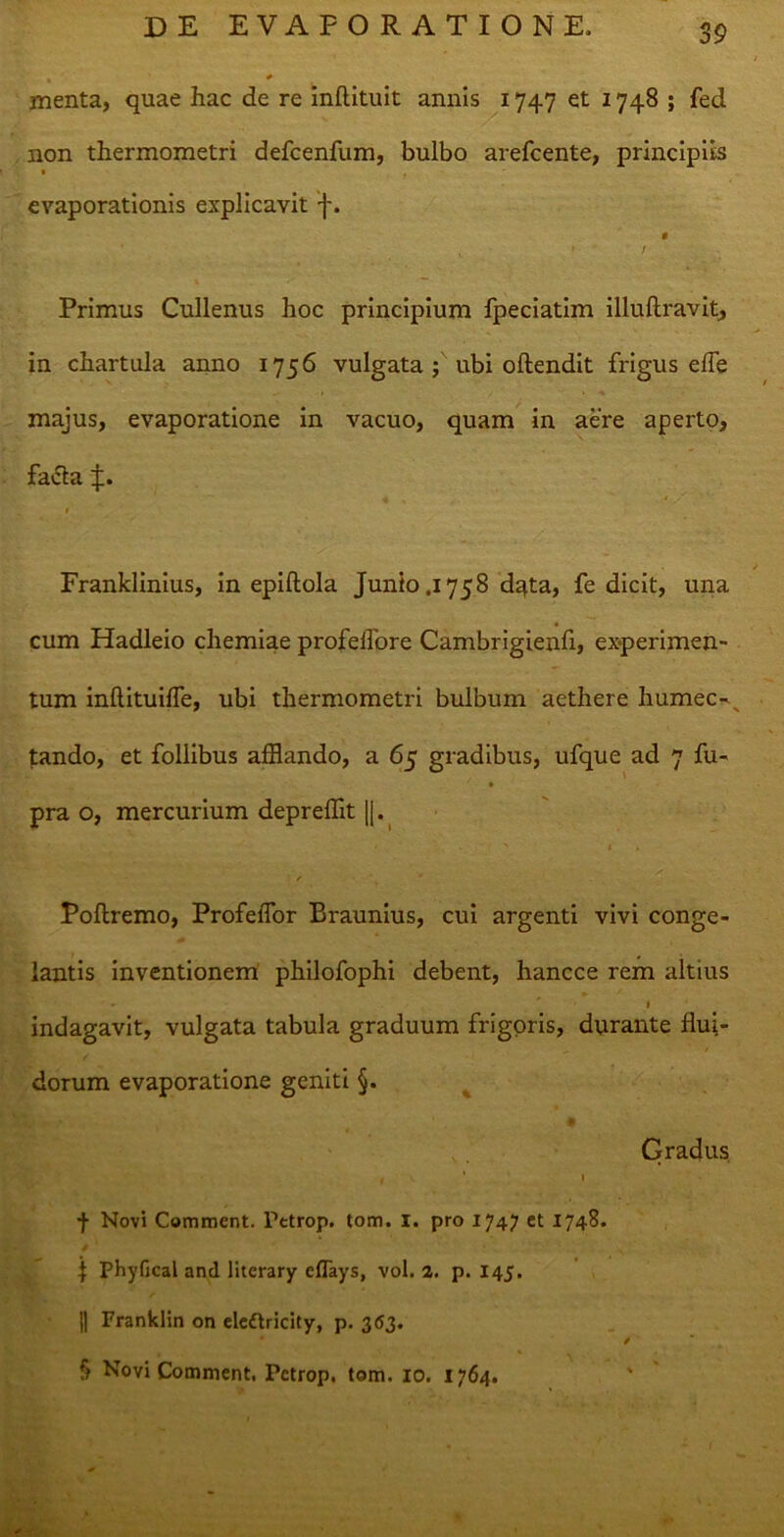 menta, quae hac de re inftituit annis 1747 et 1748 ; fed non thermometri defcenfum, bulbo arefcente, principiis • » evaporationis explicavit f. « - ' / Primus Cullenus hoc principium fpeciatim illuflravit, in chartula anno 1756 vulgata ; ubi oftendit frigus efle majus, evaporatione in vacuo, quam in aere aperto, facta J. 1 Franklinius, in epiftola Junio .1758 d^ta, fe dicit, una cum Hadleio chemiae profeifore Cambrigienfi, experimen- tum inftituiffe, ubi thermometri bulbum aethere humec- tando, et follibus afflando, a 65 gradibus, ufque ad 7 fu- pra o, mercurium depreffit |j. • x 1 * Follremo, Profeffor Braunius, cui argenti vivi conge- lantis inventionem philofophi debent, hancce rem altius » indagavit, vulgata tabula graduum frigoris, durante flui- dorum evaporatione geniti §. Gradus l * i f Novi Comment. Pctrop. tom. 1. pro 1747 et 1748. j Phyfical and literary eflays, vol. 2. p. 145. || Franklin on eleftricity, p. 3 63. § Novi Comment. Pctrop. tom. 10. 1764. '